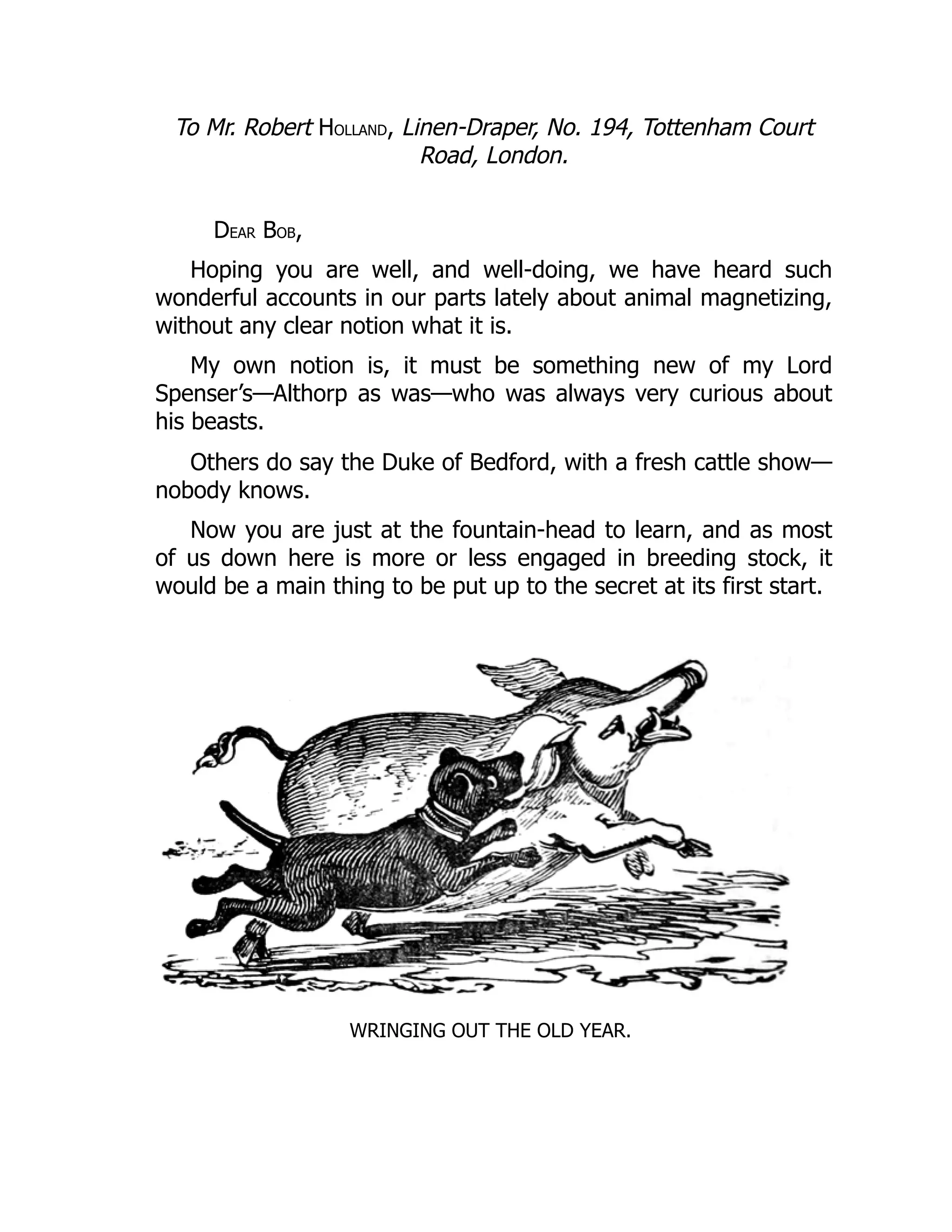 To Mr. Robert HOLLAND, Linen-Draper, No. 194, Tottenham Court
Road, London.
DEAR BOB,
Hoping you are well, and well-doing, we have heard such
wonderful accounts in our parts lately about animal magnetizing,
without any clear notion what it is.
My own notion is, it must be something new of my Lord
Spenser’s—Althorp as was—who was always very curious about
his beasts.
Others do say the Duke of Bedford, with a fresh cattle show—
nobody knows.
Now you are just at the fountain-head to learn, and as most
of us down here is more or less engaged in breeding stock, it
would be a main thing to be put up to the secret at its first start.
WRINGING OUT THE OLD YEAR.
 