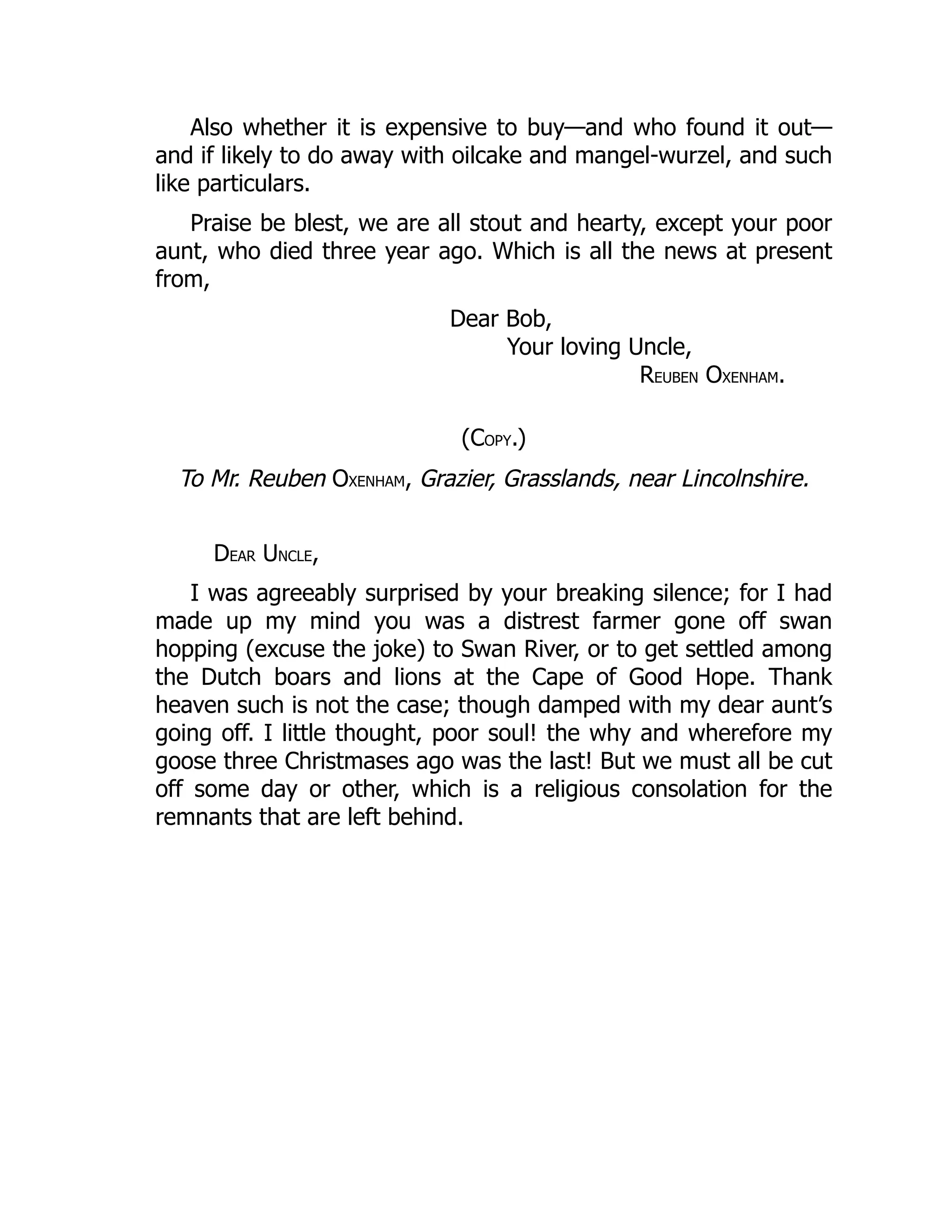 Also whether it is expensive to buy—and who found it out—
and if likely to do away with oilcake and mangel-wurzel, and such
like particulars.
Praise be blest, we are all stout and hearty, except your poor
aunt, who died three year ago. Which is all the news at present
from,
Dear Bob,
Your loving Uncle,
REUBEN OXENHAM.
(COPY.)
To Mr. Reuben OXENHAM, Grazier, Grasslands, near Lincolnshire.
DEAR UNCLE,
I was agreeably surprised by your breaking silence; for I had
made up my mind you was a distrest farmer gone off swan
hopping (excuse the joke) to Swan River, or to get settled among
the Dutch boars and lions at the Cape of Good Hope. Thank
heaven such is not the case; though damped with my dear aunt’s
going off. I little thought, poor soul! the why and wherefore my
goose three Christmases ago was the last! But we must all be cut
off some day or other, which is a religious consolation for the
remnants that are left behind.
 