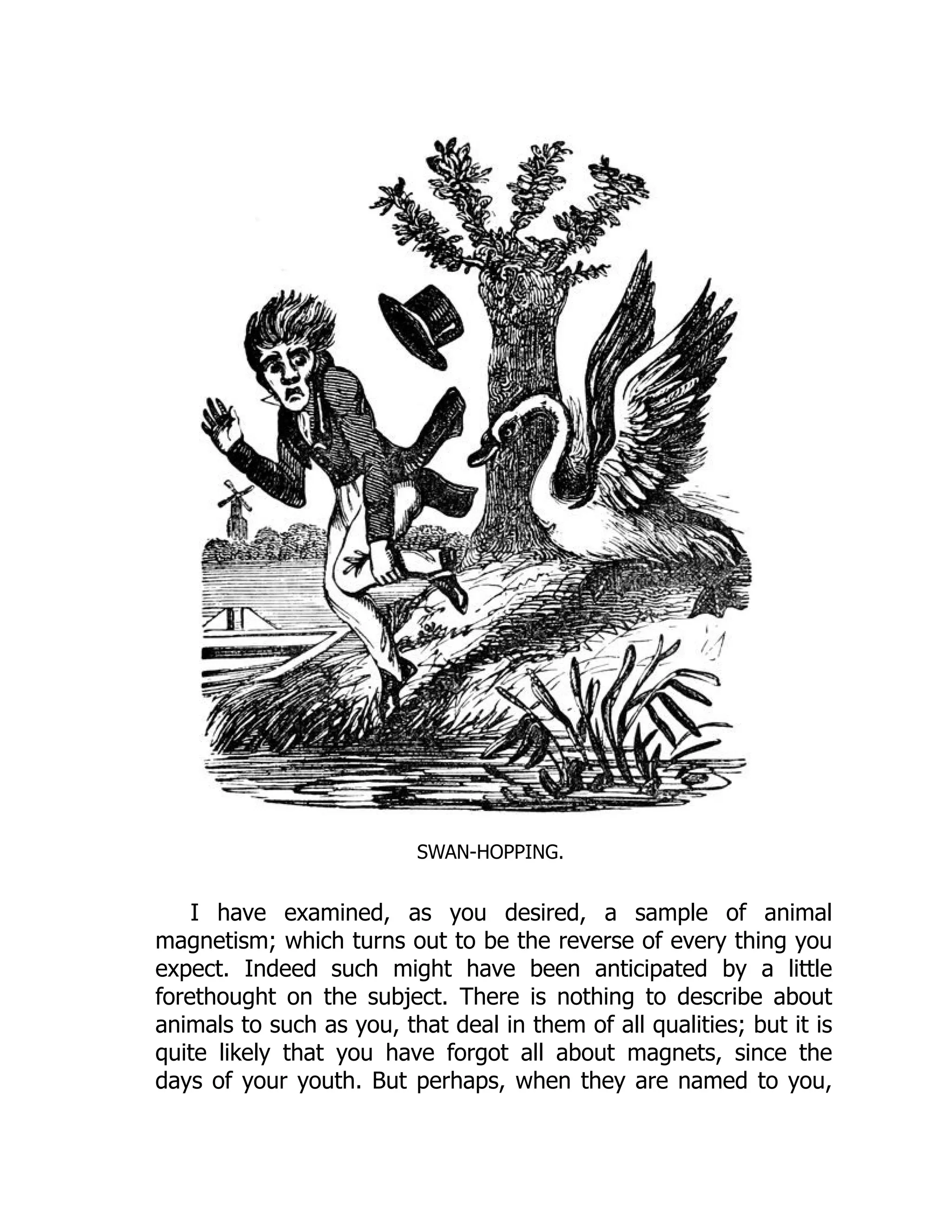 SWAN-HOPPING.
I have examined, as you desired, a sample of animal
magnetism; which turns out to be the reverse of every thing you
expect. Indeed such might have been anticipated by a little
forethought on the subject. There is nothing to describe about
animals to such as you, that deal in them of all qualities; but it is
quite likely that you have forgot all about magnets, since the
days of your youth. But perhaps, when they are named to you,
 