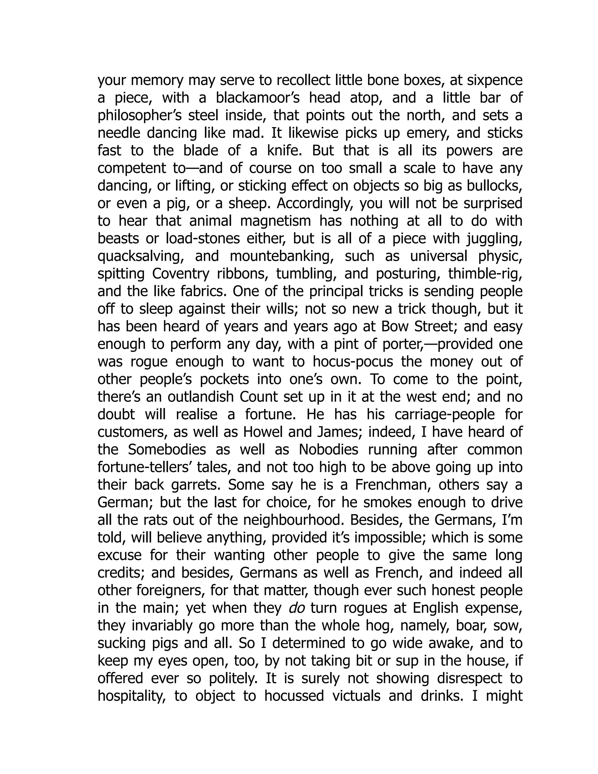 your memory may serve to recollect little bone boxes, at sixpence
a piece, with a blackamoor’s head atop, and a little bar of
philosopher’s steel inside, that points out the north, and sets a
needle dancing like mad. It likewise picks up emery, and sticks
fast to the blade of a knife. But that is all its powers are
competent to—and of course on too small a scale to have any
dancing, or lifting, or sticking effect on objects so big as bullocks,
or even a pig, or a sheep. Accordingly, you will not be surprised
to hear that animal magnetism has nothing at all to do with
beasts or load-stones either, but is all of a piece with juggling,
quacksalving, and mountebanking, such as universal physic,
spitting Coventry ribbons, tumbling, and posturing, thimble-rig,
and the like fabrics. One of the principal tricks is sending people
off to sleep against their wills; not so new a trick though, but it
has been heard of years and years ago at Bow Street; and easy
enough to perform any day, with a pint of porter,—provided one
was rogue enough to want to hocus-pocus the money out of
other people’s pockets into one’s own. To come to the point,
there’s an outlandish Count set up in it at the west end; and no
doubt will realise a fortune. He has his carriage-people for
customers, as well as Howel and James; indeed, I have heard of
the Somebodies as well as Nobodies running after common
fortune-tellers’ tales, and not too high to be above going up into
their back garrets. Some say he is a Frenchman, others say a
German; but the last for choice, for he smokes enough to drive
all the rats out of the neighbourhood. Besides, the Germans, I’m
told, will believe anything, provided it’s impossible; which is some
excuse for their wanting other people to give the same long
credits; and besides, Germans as well as French, and indeed all
other foreigners, for that matter, though ever such honest people
in the main; yet when they do turn rogues at English expense,
they invariably go more than the whole hog, namely, boar, sow,
sucking pigs and all. So I determined to go wide awake, and to
keep my eyes open, too, by not taking bit or sup in the house, if
offered ever so politely. It is surely not showing disrespect to
hospitality, to object to hocussed victuals and drinks. I might
 
