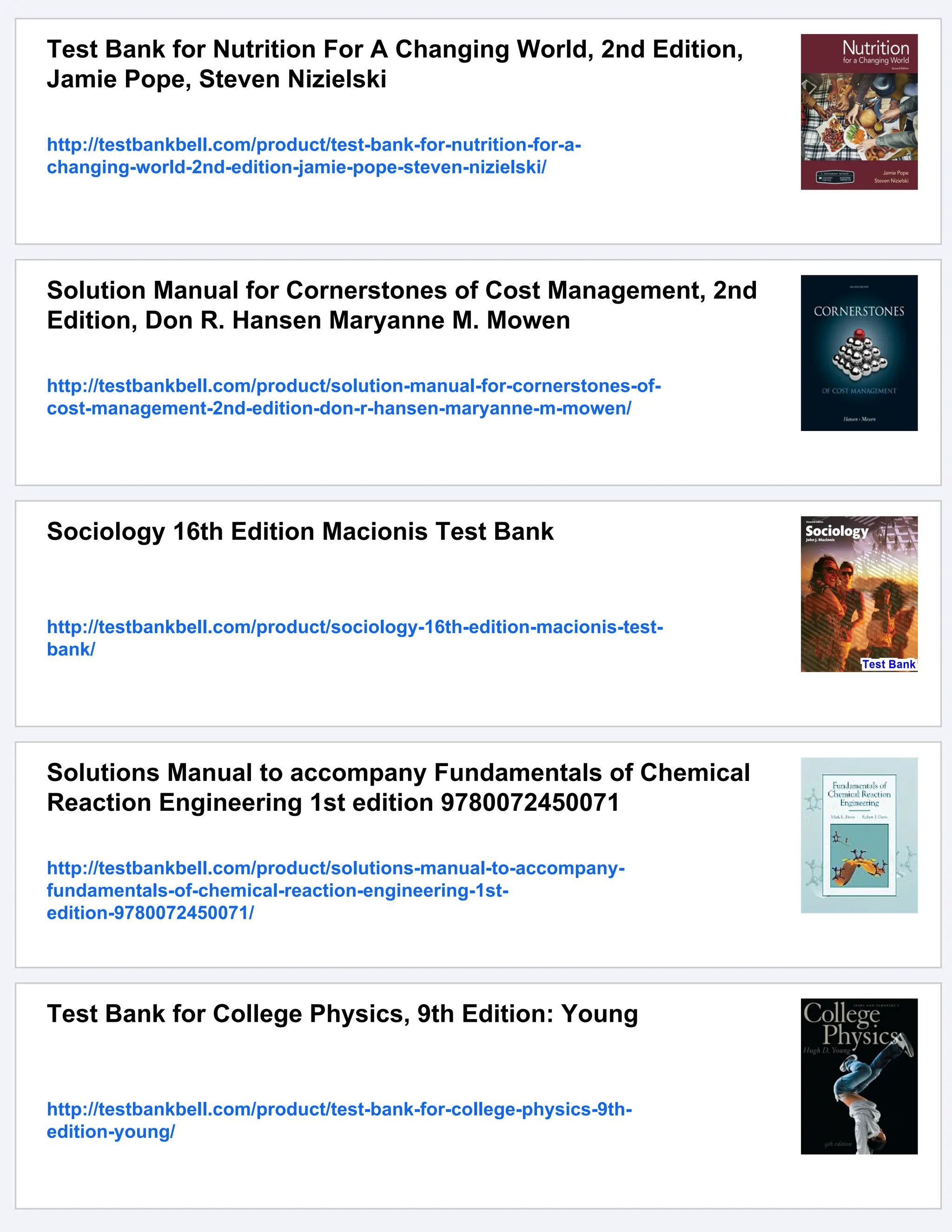 Test Bank for Nutrition For A Changing World, 2nd Edition,
Jamie Pope, Steven Nizielski
http://testbankbell.com/product/test-bank-for-nutrition-for-a-
changing-world-2nd-edition-jamie-pope-steven-nizielski/
Solution Manual for Cornerstones of Cost Management, 2nd
Edition, Don R. Hansen Maryanne M. Mowen
http://testbankbell.com/product/solution-manual-for-cornerstones-of-
cost-management-2nd-edition-don-r-hansen-maryanne-m-mowen/
Sociology 16th Edition Macionis Test Bank
http://testbankbell.com/product/sociology-16th-edition-macionis-test-
bank/
Solutions Manual to accompany Fundamentals of Chemical
Reaction Engineering 1st edition 9780072450071
http://testbankbell.com/product/solutions-manual-to-accompany-
fundamentals-of-chemical-reaction-engineering-1st-
edition-9780072450071/
Test Bank for College Physics, 9th Edition: Young
http://testbankbell.com/product/test-bank-for-college-physics-9th-
edition-young/
 
