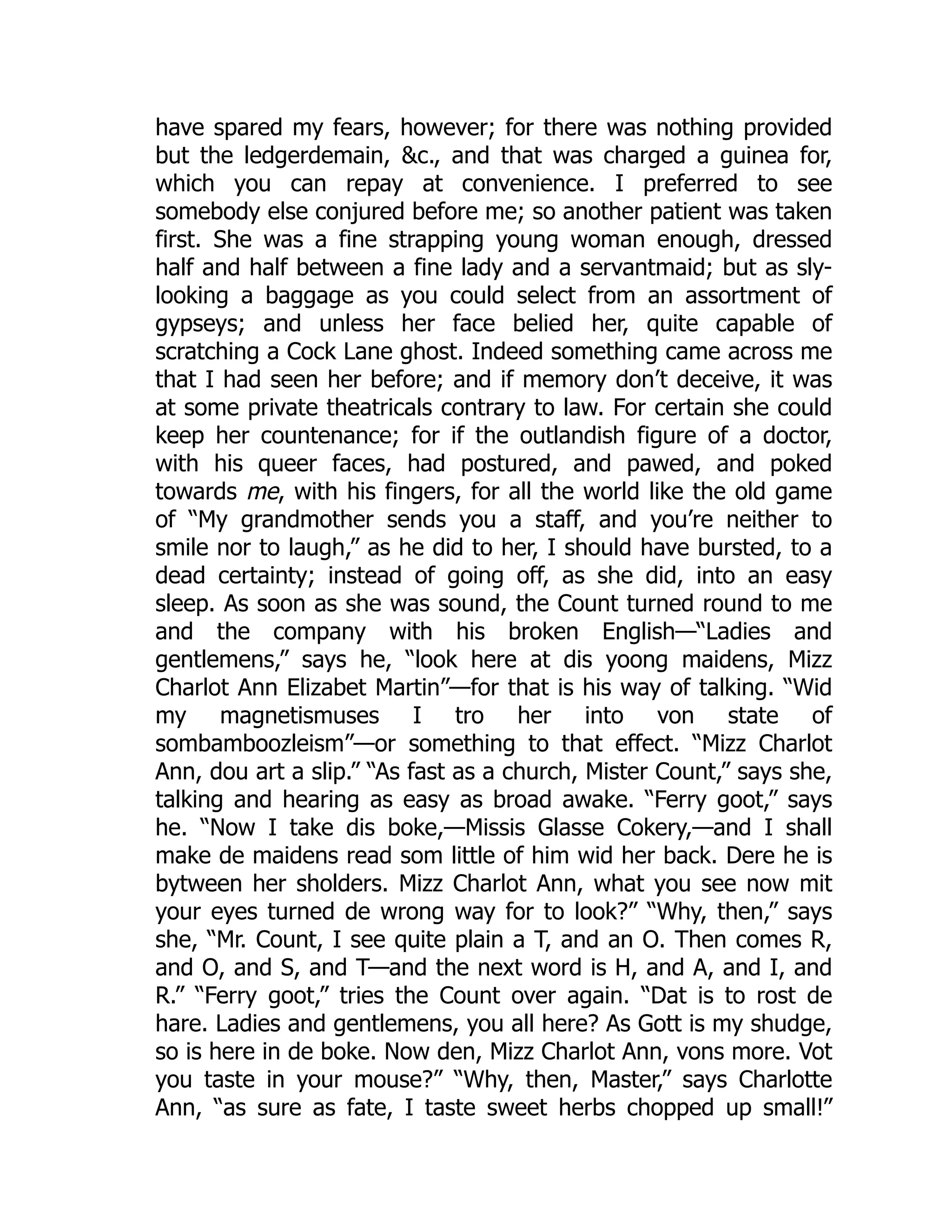 have spared my fears, however; for there was nothing provided
but the ledgerdemain, &c., and that was charged a guinea for,
which you can repay at convenience. I preferred to see
somebody else conjured before me; so another patient was taken
first. She was a fine strapping young woman enough, dressed
half and half between a fine lady and a servantmaid; but as sly-
looking a baggage as you could select from an assortment of
gypseys; and unless her face belied her, quite capable of
scratching a Cock Lane ghost. Indeed something came across me
that I had seen her before; and if memory don’t deceive, it was
at some private theatricals contrary to law. For certain she could
keep her countenance; for if the outlandish figure of a doctor,
with his queer faces, had postured, and pawed, and poked
towards me, with his fingers, for all the world like the old game
of “My grandmother sends you a staff, and you’re neither to
smile nor to laugh,” as he did to her, I should have bursted, to a
dead certainty; instead of going off, as she did, into an easy
sleep. As soon as she was sound, the Count turned round to me
and the company with his broken English—“Ladies and
gentlemens,” says he, “look here at dis yoong maidens, Mizz
Charlot Ann Elizabet Martin”—for that is his way of talking. “Wid
my magnetismuses I tro her into von state of
sombamboozleism”—or something to that effect. “Mizz Charlot
Ann, dou art a slip.” “As fast as a church, Mister Count,” says she,
talking and hearing as easy as broad awake. “Ferry goot,” says
he. “Now I take dis boke,—Missis Glasse Cokery,—and I shall
make de maidens read som little of him wid her back. Dere he is
bytween her sholders. Mizz Charlot Ann, what you see now mit
your eyes turned de wrong way for to look?” “Why, then,” says
she, “Mr. Count, I see quite plain a T, and an O. Then comes R,
and O, and S, and T—and the next word is H, and A, and I, and
R.” “Ferry goot,” tries the Count over again. “Dat is to rost de
hare. Ladies and gentlemens, you all here? As Gott is my shudge,
so is here in de boke. Now den, Mizz Charlot Ann, vons more. Vot
you taste in your mouse?” “Why, then, Master,” says Charlotte
Ann, “as sure as fate, I taste sweet herbs chopped up small!”
 