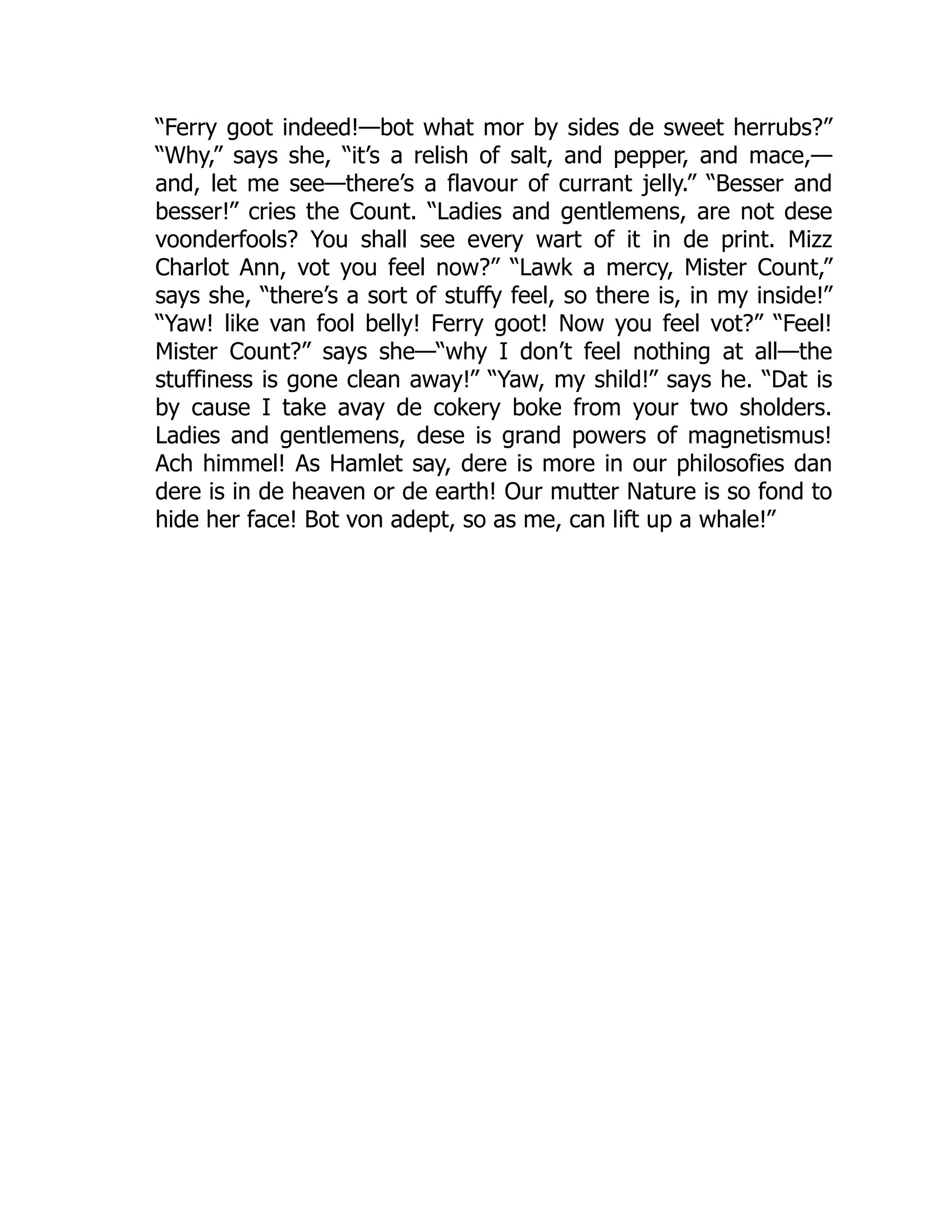 “Ferry goot indeed!—bot what mor by sides de sweet herrubs?”
“Why,” says she, “it’s a relish of salt, and pepper, and mace,—
and, let me see—there’s a flavour of currant jelly.” “Besser and
besser!” cries the Count. “Ladies and gentlemens, are not dese
voonderfools? You shall see every wart of it in de print. Mizz
Charlot Ann, vot you feel now?” “Lawk a mercy, Mister Count,”
says she, “there’s a sort of stuffy feel, so there is, in my inside!”
“Yaw! like van fool belly! Ferry goot! Now you feel vot?” “Feel!
Mister Count?” says she—“why I don’t feel nothing at all—the
stuffiness is gone clean away!” “Yaw, my shild!” says he. “Dat is
by cause I take avay de cokery boke from your two sholders.
Ladies and gentlemens, dese is grand powers of magnetismus!
Ach himmel! As Hamlet say, dere is more in our philosofies dan
dere is in de heaven or de earth! Our mutter Nature is so fond to
hide her face! Bot von adept, so as me, can lift up a whale!”
 