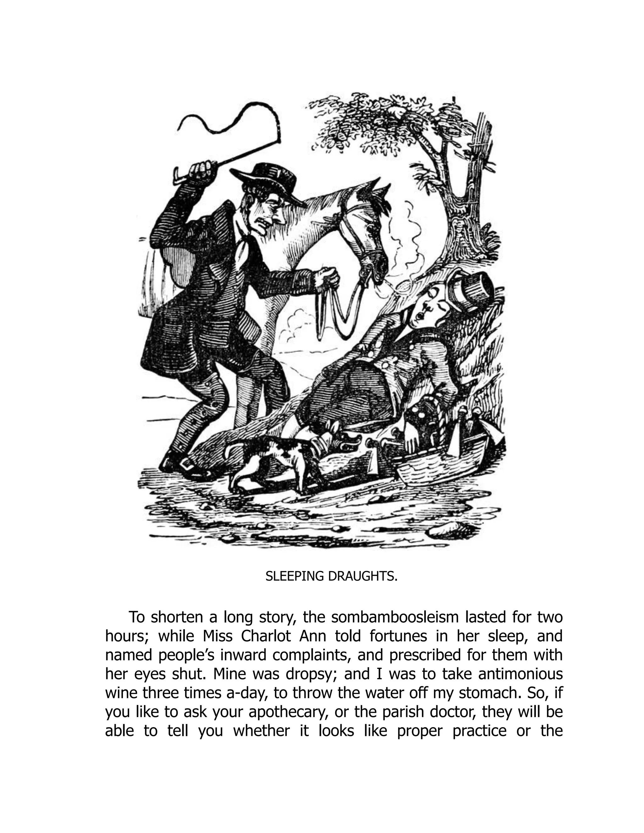 SLEEPING DRAUGHTS.
To shorten a long story, the sombamboosleism lasted for two
hours; while Miss Charlot Ann told fortunes in her sleep, and
named people’s inward complaints, and prescribed for them with
her eyes shut. Mine was dropsy; and I was to take antimonious
wine three times a-day, to throw the water off my stomach. So, if
you like to ask your apothecary, or the parish doctor, they will be
able to tell you whether it looks like proper practice or the
 