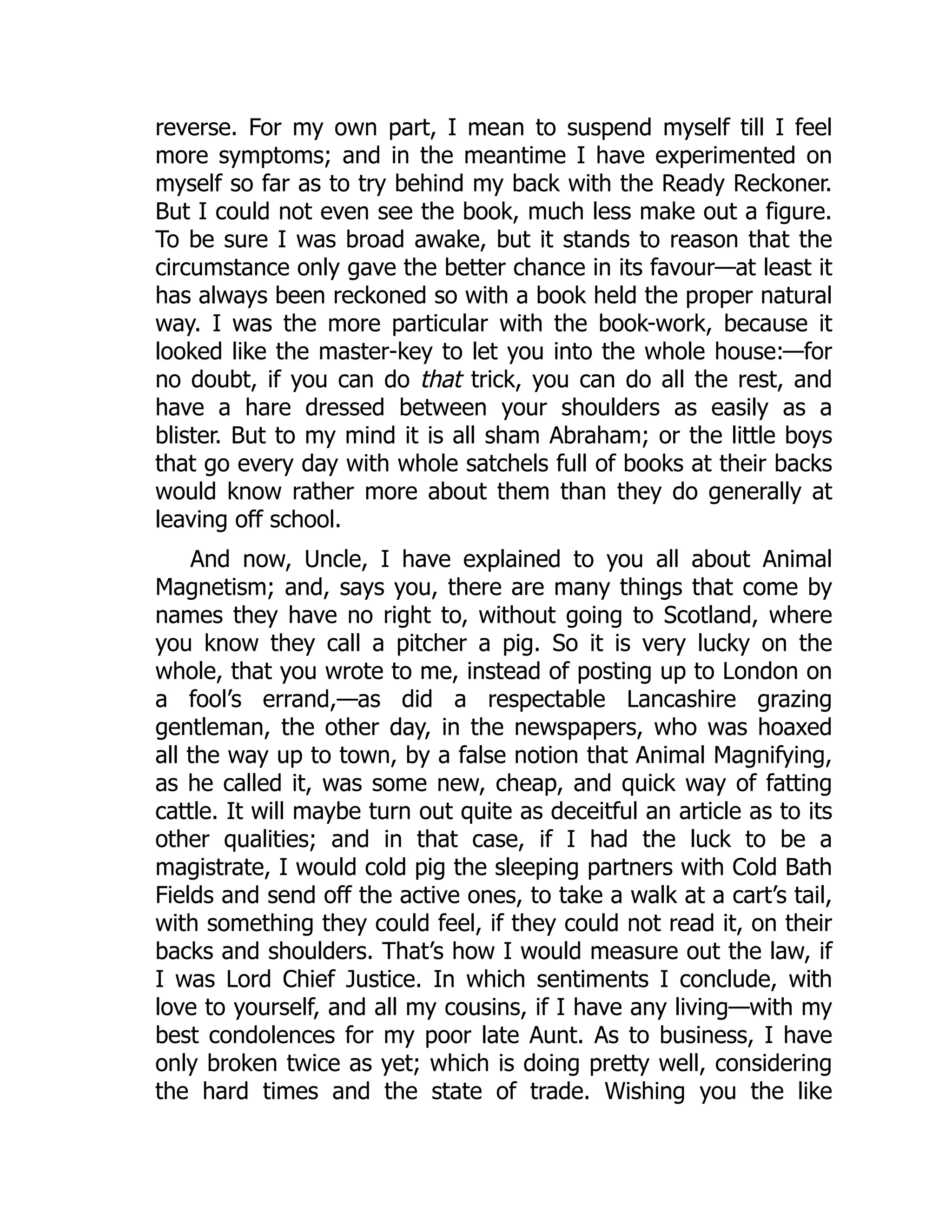 reverse. For my own part, I mean to suspend myself till I feel
more symptoms; and in the meantime I have experimented on
myself so far as to try behind my back with the Ready Reckoner.
But I could not even see the book, much less make out a figure.
To be sure I was broad awake, but it stands to reason that the
circumstance only gave the better chance in its favour—at least it
has always been reckoned so with a book held the proper natural
way. I was the more particular with the book-work, because it
looked like the master-key to let you into the whole house:—for
no doubt, if you can do that trick, you can do all the rest, and
have a hare dressed between your shoulders as easily as a
blister. But to my mind it is all sham Abraham; or the little boys
that go every day with whole satchels full of books at their backs
would know rather more about them than they do generally at
leaving off school.
And now, Uncle, I have explained to you all about Animal
Magnetism; and, says you, there are many things that come by
names they have no right to, without going to Scotland, where
you know they call a pitcher a pig. So it is very lucky on the
whole, that you wrote to me, instead of posting up to London on
a fool’s errand,—as did a respectable Lancashire grazing
gentleman, the other day, in the newspapers, who was hoaxed
all the way up to town, by a false notion that Animal Magnifying,
as he called it, was some new, cheap, and quick way of fatting
cattle. It will maybe turn out quite as deceitful an article as to its
other qualities; and in that case, if I had the luck to be a
magistrate, I would cold pig the sleeping partners with Cold Bath
Fields and send off the active ones, to take a walk at a cart’s tail,
with something they could feel, if they could not read it, on their
backs and shoulders. That’s how I would measure out the law, if
I was Lord Chief Justice. In which sentiments I conclude, with
love to yourself, and all my cousins, if I have any living—with my
best condolences for my poor late Aunt. As to business, I have
only broken twice as yet; which is doing pretty well, considering
the hard times and the state of trade. Wishing you the like
 