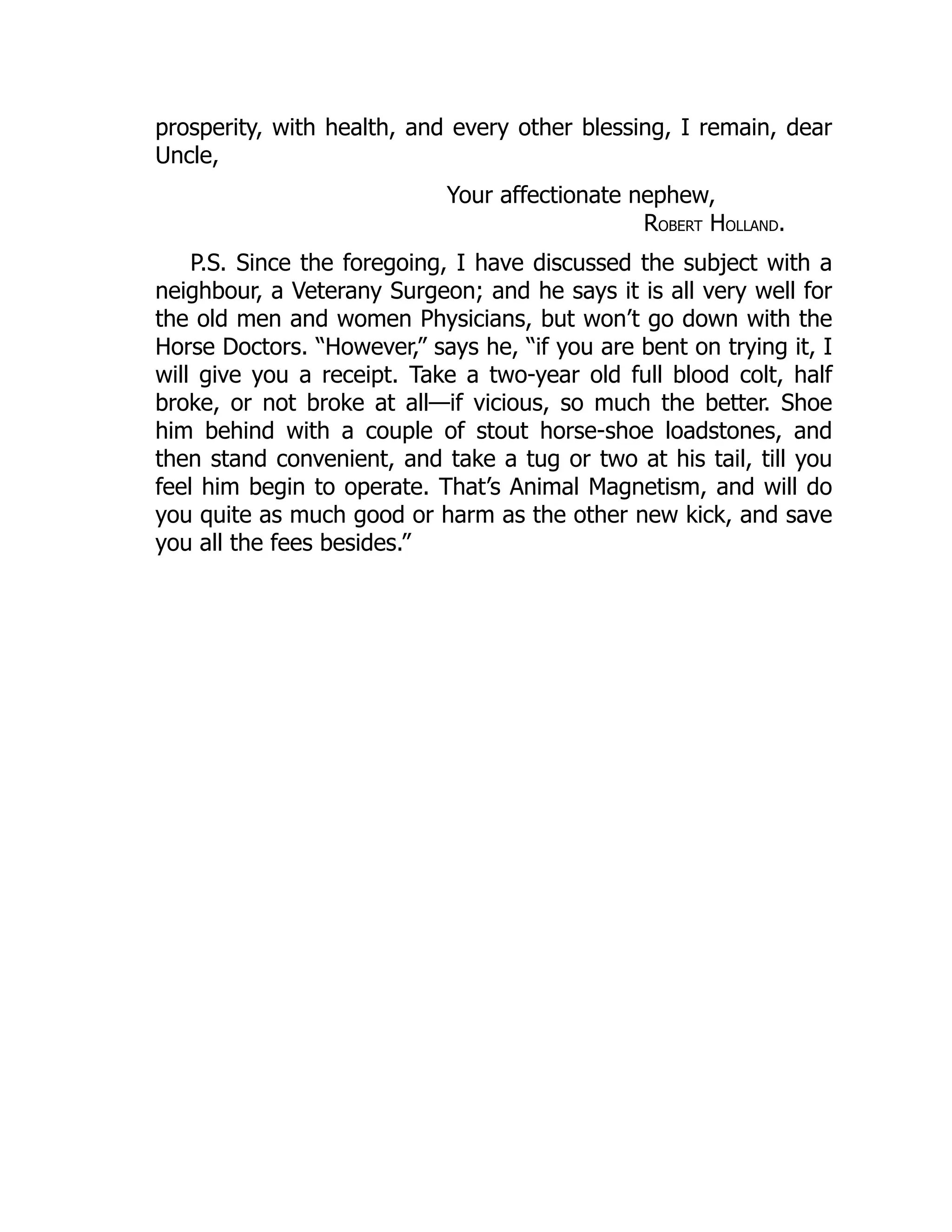 prosperity, with health, and every other blessing, I remain, dear
Uncle,
Your affectionate nephew,
ROBERT HOLLAND.
P.S. Since the foregoing, I have discussed the subject with a
neighbour, a Veterany Surgeon; and he says it is all very well for
the old men and women Physicians, but won’t go down with the
Horse Doctors. “However,” says he, “if you are bent on trying it, I
will give you a receipt. Take a two-year old full blood colt, half
broke, or not broke at all—if vicious, so much the better. Shoe
him behind with a couple of stout horse-shoe loadstones, and
then stand convenient, and take a tug or two at his tail, till you
feel him begin to operate. That’s Animal Magnetism, and will do
you quite as much good or harm as the other new kick, and save
you all the fees besides.”
 