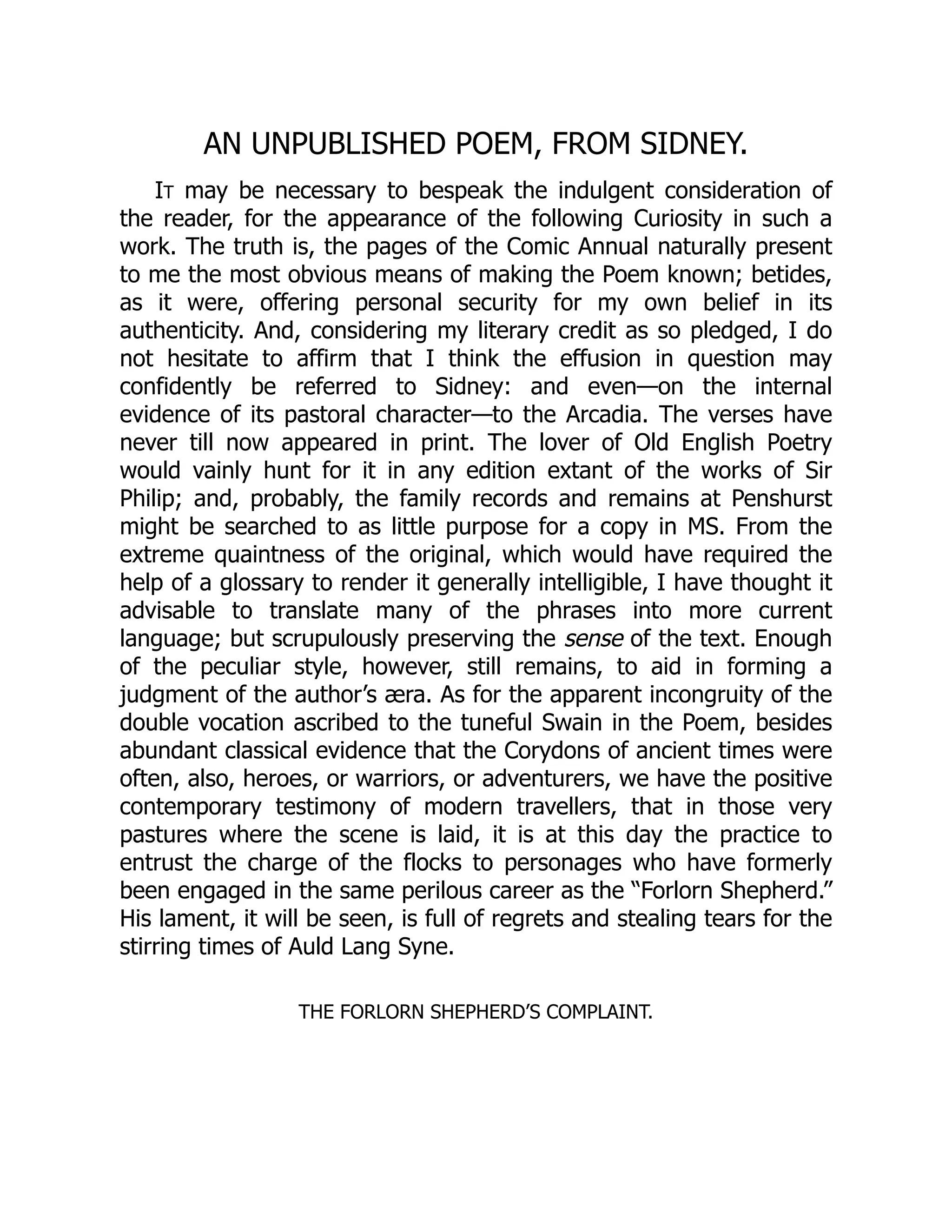AN UNPUBLISHED POEM, FROM SIDNEY.
IT may be necessary to bespeak the indulgent consideration of
the reader, for the appearance of the following Curiosity in such a
work. The truth is, the pages of the Comic Annual naturally present
to me the most obvious means of making the Poem known; betides,
as it were, offering personal security for my own belief in its
authenticity. And, considering my literary credit as so pledged, I do
not hesitate to affirm that I think the effusion in question may
confidently be referred to Sidney: and even—on the internal
evidence of its pastoral character—to the Arcadia. The verses have
never till now appeared in print. The lover of Old English Poetry
would vainly hunt for it in any edition extant of the works of Sir
Philip; and, probably, the family records and remains at Penshurst
might be searched to as little purpose for a copy in MS. From the
extreme quaintness of the original, which would have required the
help of a glossary to render it generally intelligible, I have thought it
advisable to translate many of the phrases into more current
language; but scrupulously preserving the sense of the text. Enough
of the peculiar style, however, still remains, to aid in forming a
judgment of the author’s æra. As for the apparent incongruity of the
double vocation ascribed to the tuneful Swain in the Poem, besides
abundant classical evidence that the Corydons of ancient times were
often, also, heroes, or warriors, or adventurers, we have the positive
contemporary testimony of modern travellers, that in those very
pastures where the scene is laid, it is at this day the practice to
entrust the charge of the flocks to personages who have formerly
been engaged in the same perilous career as the “Forlorn Shepherd.”
His lament, it will be seen, is full of regrets and stealing tears for the
stirring times of Auld Lang Syne.
THE FORLORN SHEPHERD’S COMPLAINT.
 