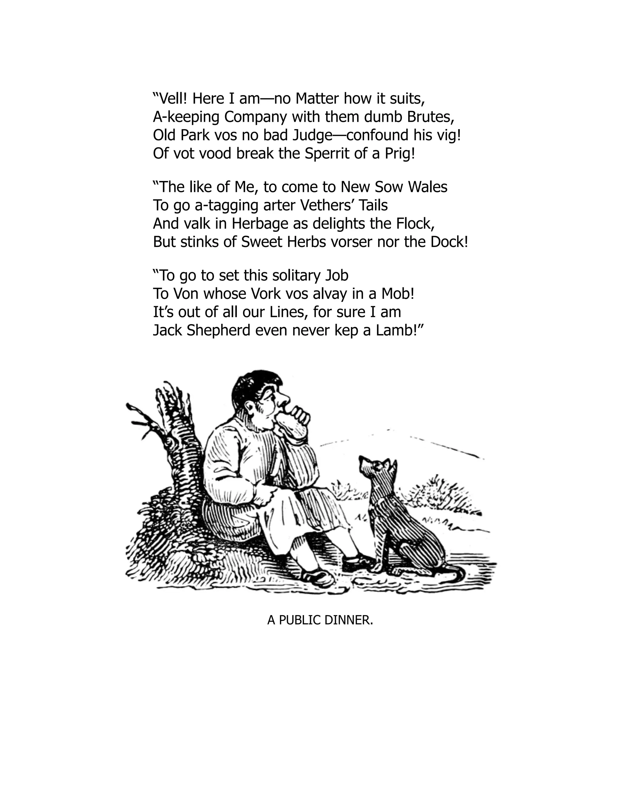 “Vell! Here I am—no Matter how it suits,
A-keeping Company with them dumb Brutes,
Old Park vos no bad Judge—confound his vig!
Of vot vood break the Sperrit of a Prig!
“The like of Me, to come to New Sow Wales
To go a-tagging arter Vethers’ Tails
And valk in Herbage as delights the Flock,
But stinks of Sweet Herbs vorser nor the Dock!
“To go to set this solitary Job
To Von whose Vork vos alvay in a Mob!
It’s out of all our Lines, for sure I am
Jack Shepherd even never kep a Lamb!”
A PUBLIC DINNER.
 