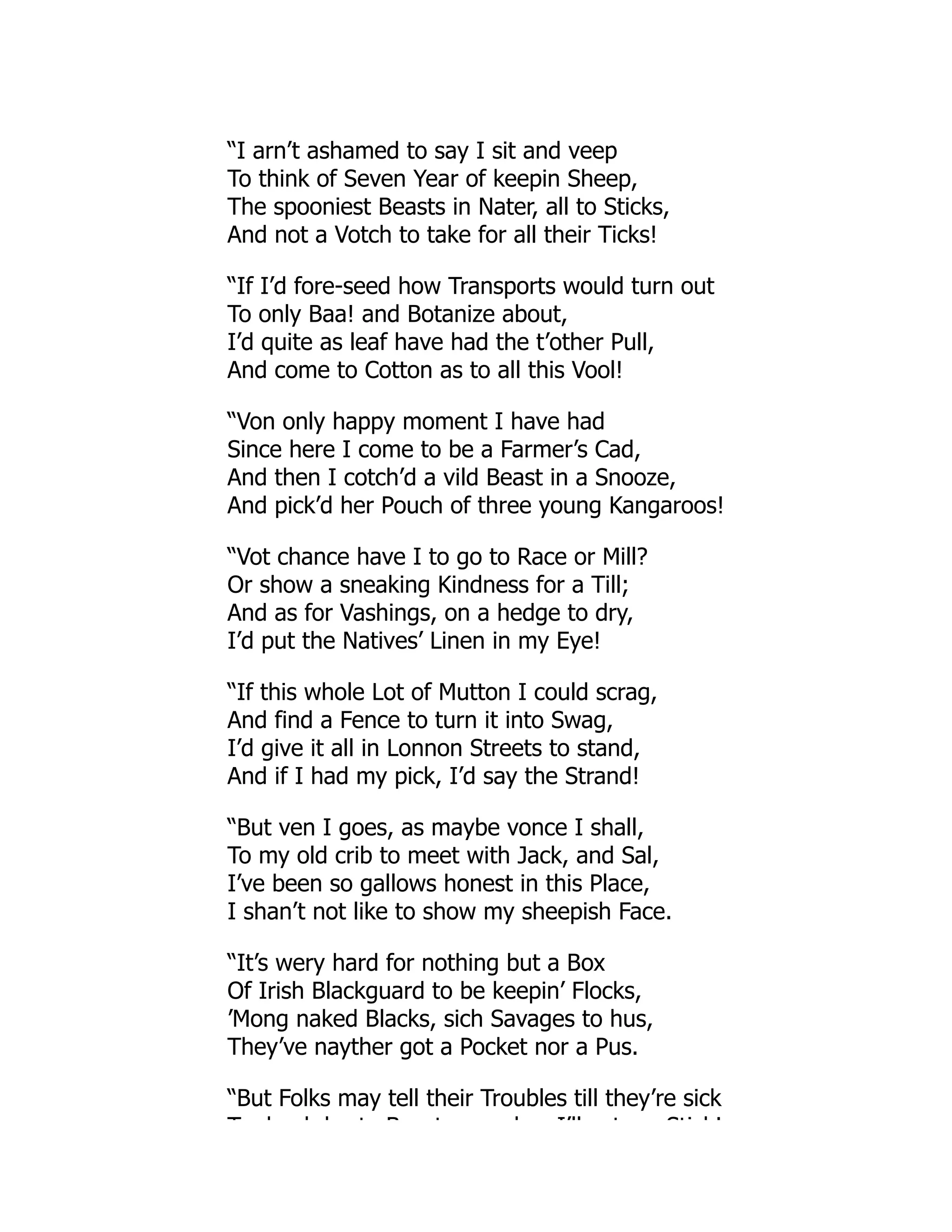 “I arn’t ashamed to say I sit and veep
To think of Seven Year of keepin Sheep,
The spooniest Beasts in Nater, all to Sticks,
And not a Votch to take for all their Ticks!
“If I’d fore-seed how Transports would turn out
To only Baa! and Botanize about,
I’d quite as leaf have had the t’other Pull,
And come to Cotton as to all this Vool!
“Von only happy moment I have had
Since here I come to be a Farmer’s Cad,
And then I cotch’d a vild Beast in a Snooze,
And pick’d her Pouch of three young Kangaroos!
“Vot chance have I to go to Race or Mill?
Or show a sneaking Kindness for a Till;
And as for Vashings, on a hedge to dry,
I’d put the Natives’ Linen in my Eye!
“If this whole Lot of Mutton I could scrag,
And find a Fence to turn it into Swag,
I’d give it all in Lonnon Streets to stand,
And if I had my pick, I’d say the Strand!
“But ven I goes, as maybe vonce I shall,
To my old crib to meet with Jack, and Sal,
I’ve been so gallows honest in this Place,
I shan’t not like to show my sheepish Face.
“It’s wery hard for nothing but a Box
Of Irish Blackguard to be keepin’ Flocks,
’Mong naked Blacks, sich Savages to hus,
They’ve nayther got a Pocket nor a Pus.
“But Folks may tell their Troubles till they’re sick
T d b b t B t d I’ll t Sti k!
 