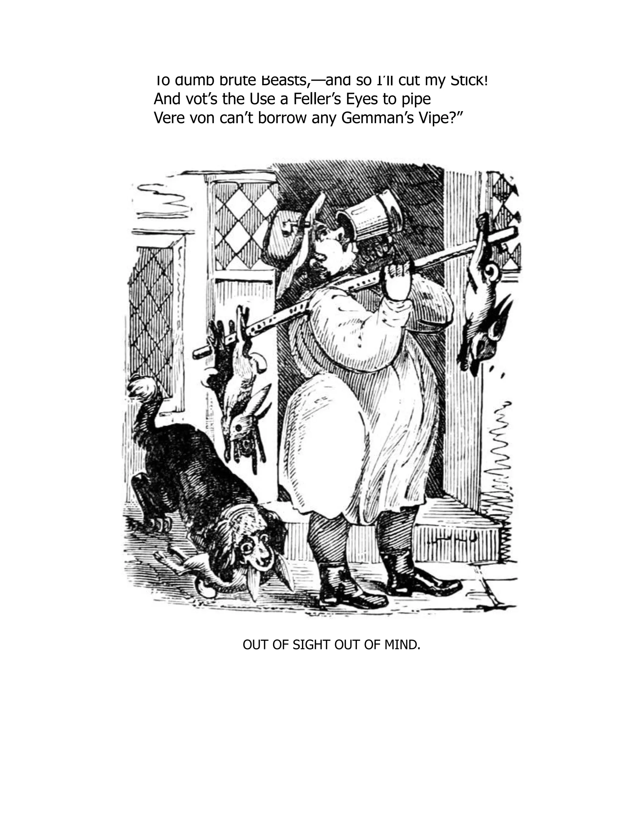 To dumb brute Beasts,—and so I’ll cut my Stick!
And vot’s the Use a Feller’s Eyes to pipe
Vere von can’t borrow any Gemman’s Vipe?”
OUT OF SIGHT OUT OF MIND.
 
