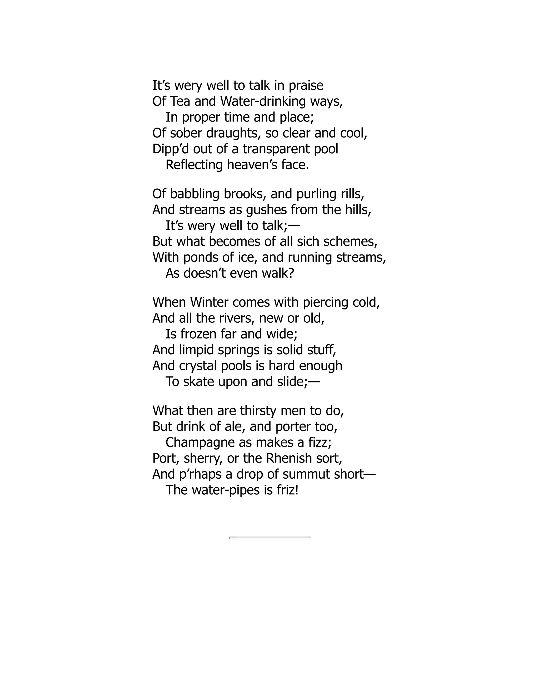 It’s wery well to talk in praise
Of Tea and Water-drinking ways,
In proper time and place;
Of sober draughts, so clear and cool,
Dipp’d out of a transparent pool
Reflecting heaven’s face.
Of babbling brooks, and purling rills,
And streams as gushes from the hills,
It’s wery well to talk;—
But what becomes of all sich schemes,
With ponds of ice, and running streams,
As doesn’t even walk?
When Winter comes with piercing cold,
And all the rivers, new or old,
Is frozen far and wide;
And limpid springs is solid stuff,
And crystal pools is hard enough
To skate upon and slide;—
What then are thirsty men to do,
But drink of ale, and porter too,
Champagne as makes a fizz;
Port, sherry, or the Rhenish sort,
And p’rhaps a drop of summut short—
The water-pipes is friz!
 