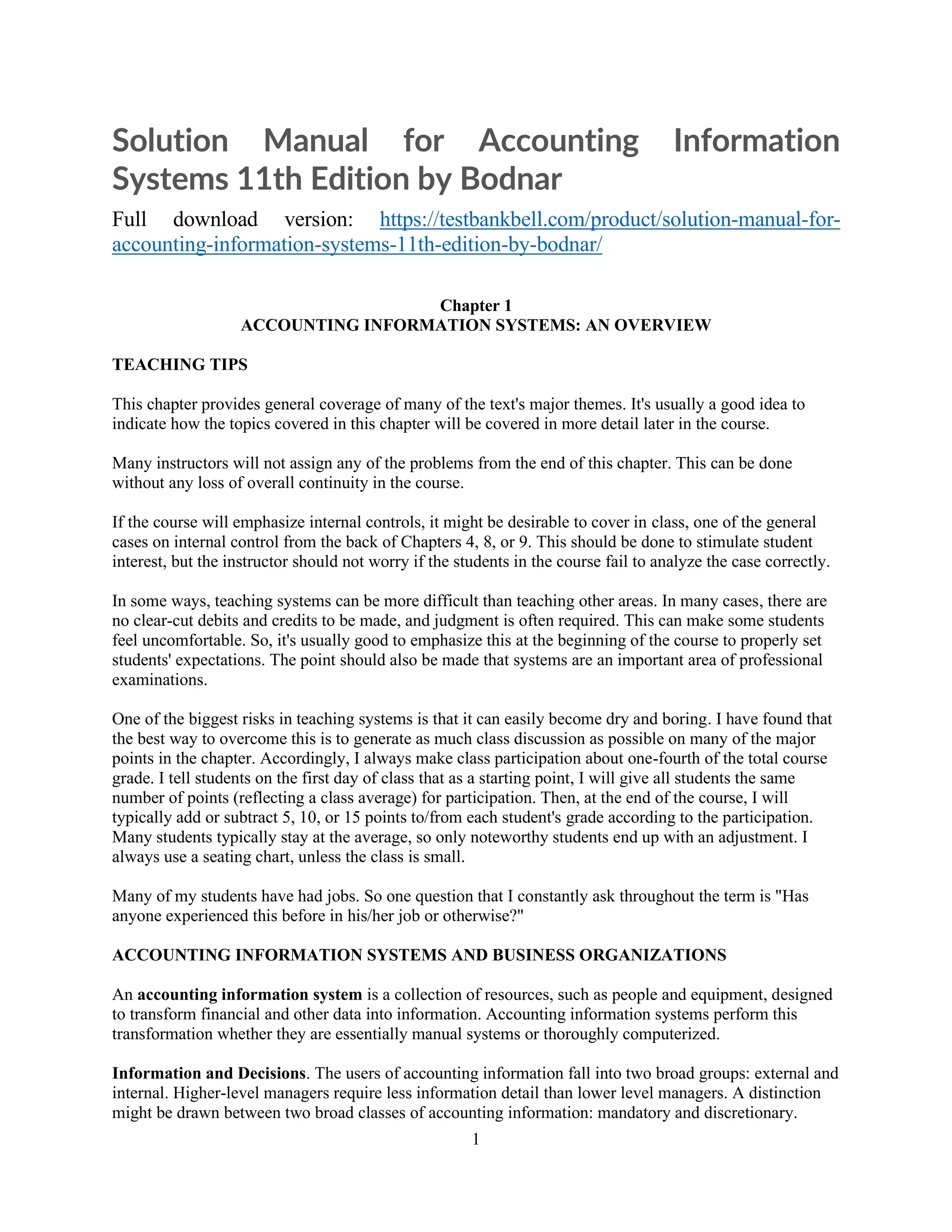 1
Solution Manual for Accounting Information
Systems 11th Edition by Bodnar
Full download version: https://testbankbell.com/product/solution-manual-for-
accounting-information-systems-11th-edition-by-bodnar/
Chapter 1
ACCOUNTING INFORMATION SYSTEMS: AN OVERVIEW
TEACHING TIPS
This chapter provides general coverage of many of the text's major themes. It's usually a good idea to
indicate how the topics covered in this chapter will be covered in more detail later in the course.
Many instructors will not assign any of the problems from the end of this chapter. This can be done
without any loss of overall continuity in the course.
If the course will emphasize internal controls, it might be desirable to cover in class, one of the general
cases on internal control from the back of Chapters 4, 8, or 9. This should be done to stimulate student
interest, but the instructor should not worry if the students in the course fail to analyze the case correctly.
In some ways, teaching systems can be more difficult than teaching other areas. In many cases, there are
no clear-cut debits and credits to be made, and judgment is often required. This can make some students
feel uncomfortable. So, it's usually good to emphasize this at the beginning of the course to properly set
students' expectations. The point should also be made that systems are an important area of professional
examinations.
One of the biggest risks in teaching systems is that it can easily become dry and boring. I have found that
the best way to overcome this is to generate as much class discussion as possible on many of the major
points in the chapter. Accordingly, I always make class participation about one-fourth of the total course
grade. I tell students on the first day of class that as a starting point, I will give all students the same
number of points (reflecting a class average) for participation. Then, at the end of the course, I will
typically add or subtract 5, 10, or 15 points to/from each student's grade according to the participation.
Many students typically stay at the average, so only noteworthy students end up with an adjustment. I
always use a seating chart, unless the class is small.
Many of my students have had jobs. So one question that I constantly ask throughout the term is "Has
anyone experienced this before in his/her job or otherwise?"
ACCOUNTING INFORMATION SYSTEMS AND BUSINESS ORGANIZATIONS
An accounting information system is a collection of resources, such as people and equipment, designed
to transform financial and other data into information. Accounting information systems perform this
transformation whether they are essentially manual systems or thoroughly computerized.
Information and Decisions. The users of accounting information fall into two broad groups: external and
internal. Higher-level managers require less information detail than lower level managers. A distinction
might be drawn between two broad classes of accounting information: mandatory and discretionary.
 