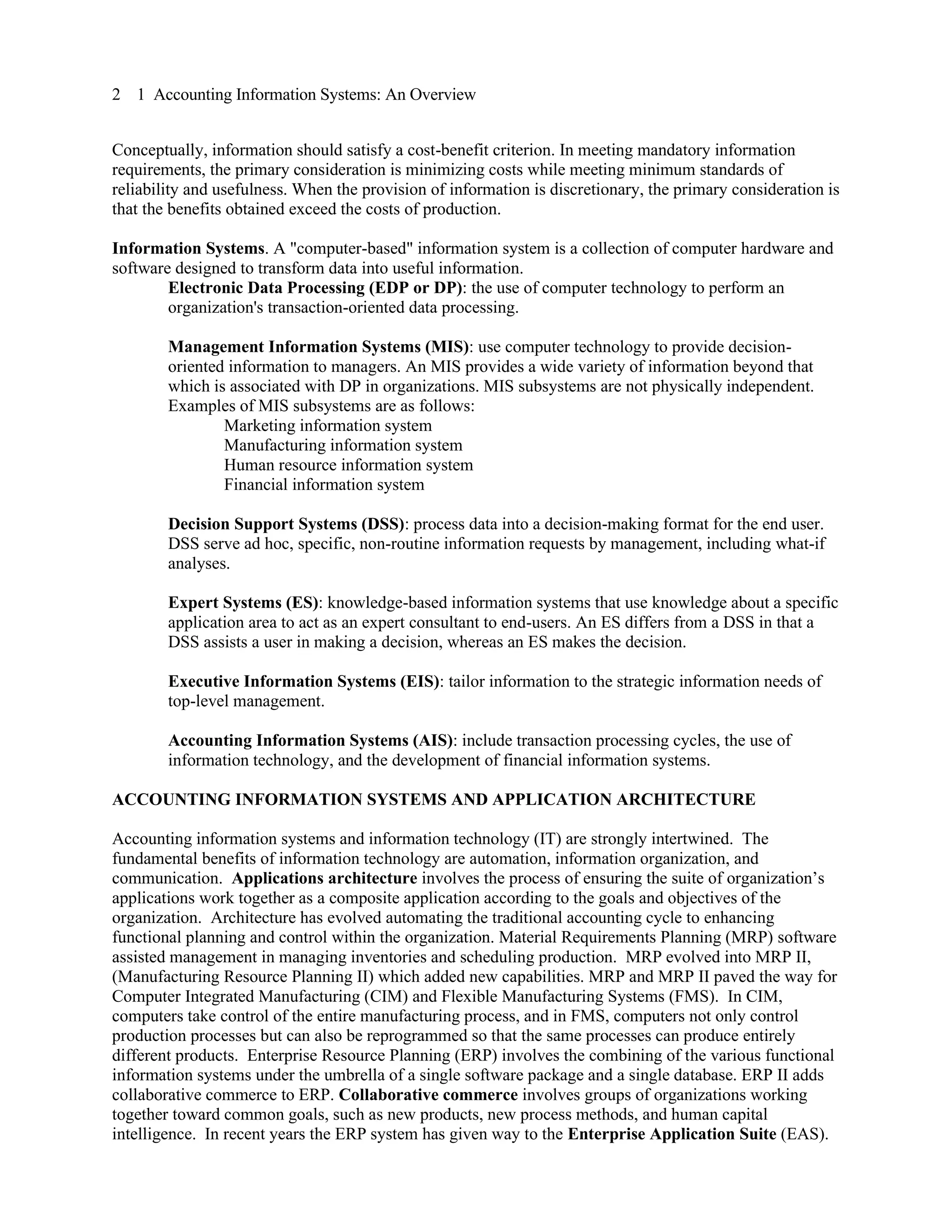 2 1 Accounting Information Systems: An Overview
Conceptually, information should satisfy a cost-benefit criterion. In meeting mandatory information
requirements, the primary consideration is minimizing costs while meeting minimum standards of
reliability and usefulness. When the provision of information is discretionary, the primary consideration is
that the benefits obtained exceed the costs of production.
Information Systems. A "computer-based" information system is a collection of computer hardware and
software designed to transform data into useful information.
Electronic Data Processing (EDP or DP): the use of computer technology to perform an
organization's transaction-oriented data processing.
Management Information Systems (MIS): use computer technology to provide decision-
oriented information to managers. An MIS provides a wide variety of information beyond that
which is associated with DP in organizations. MIS subsystems are not physically independent.
Examples of MIS subsystems are as follows:
Marketing information system
Manufacturing information system
Human resource information system
Financial information system
Decision Support Systems (DSS): process data into a decision-making format for the end user.
DSS serve ad hoc, specific, non-routine information requests by management, including what-if
analyses.
Expert Systems (ES): knowledge-based information systems that use knowledge about a specific
application area to act as an expert consultant to end-users. An ES differs from a DSS in that a
DSS assists a user in making a decision, whereas an ES makes the decision.
Executive Information Systems (EIS): tailor information to the strategic information needs of
top-level management.
Accounting Information Systems (AIS): include transaction processing cycles, the use of
information technology, and the development of financial information systems.
ACCOUNTING INFORMATION SYSTEMS AND APPLICATION ARCHITECTURE
Accounting information systems and information technology (IT) are strongly intertwined. The
fundamental benefits of information technology are automation, information organization, and
communication. Applications architecture involves the process of ensuring the suite of organization’s
applications work together as a composite application according to the goals and objectives of the
organization. Architecture has evolved automating the traditional accounting cycle to enhancing
functional planning and control within the organization. Material Requirements Planning (MRP) software
assisted management in managing inventories and scheduling production. MRP evolved into MRP II,
(Manufacturing Resource Planning II) which added new capabilities. MRP and MRP II paved the way for
Computer Integrated Manufacturing (CIM) and Flexible Manufacturing Systems (FMS). In CIM,
computers take control of the entire manufacturing process, and in FMS, computers not only control
production processes but can also be reprogrammed so that the same processes can produce entirely
different products. Enterprise Resource Planning (ERP) involves the combining of the various functional
information systems under the umbrella of a single software package and a single database. ERP II adds
collaborative commerce to ERP. Collaborative commerce involves groups of organizations working
together toward common goals, such as new products, new process methods, and human capital
intelligence. In recent years the ERP system has given way to the Enterprise Application Suite (EAS).
 