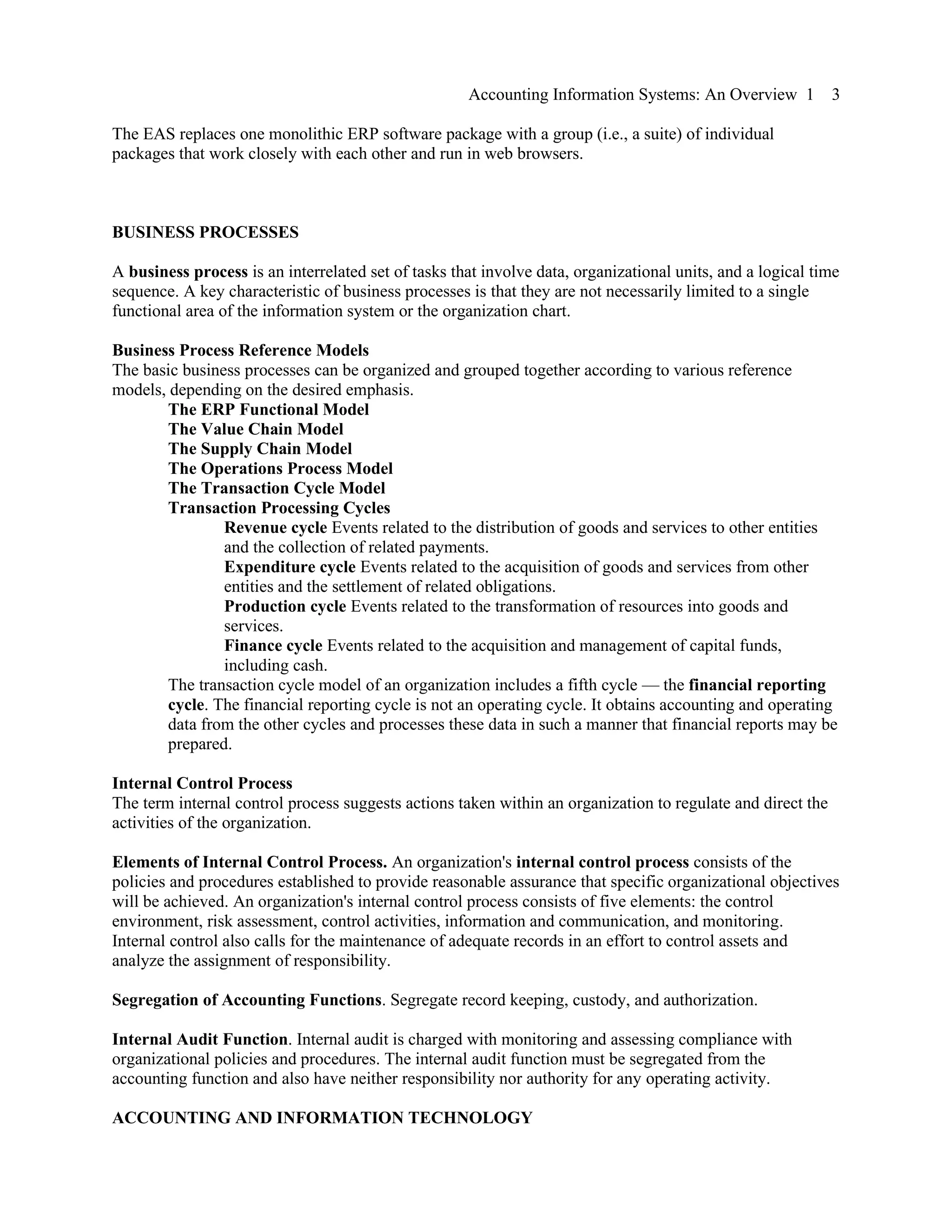 Accounting Information Systems: An Overview 1 3
The EAS replaces one monolithic ERP software package with a group (i.e., a suite) of individual
packages that work closely with each other and run in web browsers.
BUSINESS PROCESSES
A business process is an interrelated set of tasks that involve data, organizational units, and a logical time
sequence. A key characteristic of business processes is that they are not necessarily limited to a single
functional area of the information system or the organization chart.
Business Process Reference Models
The basic business processes can be organized and grouped together according to various reference
models, depending on the desired emphasis.
The ERP Functional Model
The Value Chain Model
The Supply Chain Model
The Operations Process Model
The Transaction Cycle Model
Transaction Processing Cycles
Revenue cycle Events related to the distribution of goods and services to other entities
and the collection of related payments.
Expenditure cycle Events related to the acquisition of goods and services from other
entities and the settlement of related obligations.
Production cycle Events related to the transformation of resources into goods and
services.
Finance cycle Events related to the acquisition and management of capital funds,
including cash.
The transaction cycle model of an organization includes a fifth cycle — the financial reporting
cycle. The financial reporting cycle is not an operating cycle. It obtains accounting and operating
data from the other cycles and processes these data in such a manner that financial reports may be
prepared.
Internal Control Process
The term internal control process suggests actions taken within an organization to regulate and direct the
activities of the organization.
Elements of Internal Control Process. An organization's internal control process consists of the
policies and procedures established to provide reasonable assurance that specific organizational objectives
will be achieved. An organization's internal control process consists of five elements: the control
environment, risk assessment, control activities, information and communication, and monitoring.
Internal control also calls for the maintenance of adequate records in an effort to control assets and
analyze the assignment of responsibility.
Segregation of Accounting Functions. Segregate record keeping, custody, and authorization.
Internal Audit Function. Internal audit is charged with monitoring and assessing compliance with
organizational policies and procedures. The internal audit function must be segregated from the
accounting function and also have neither responsibility nor authority for any operating activity.
ACCOUNTING AND INFORMATION TECHNOLOGY
 