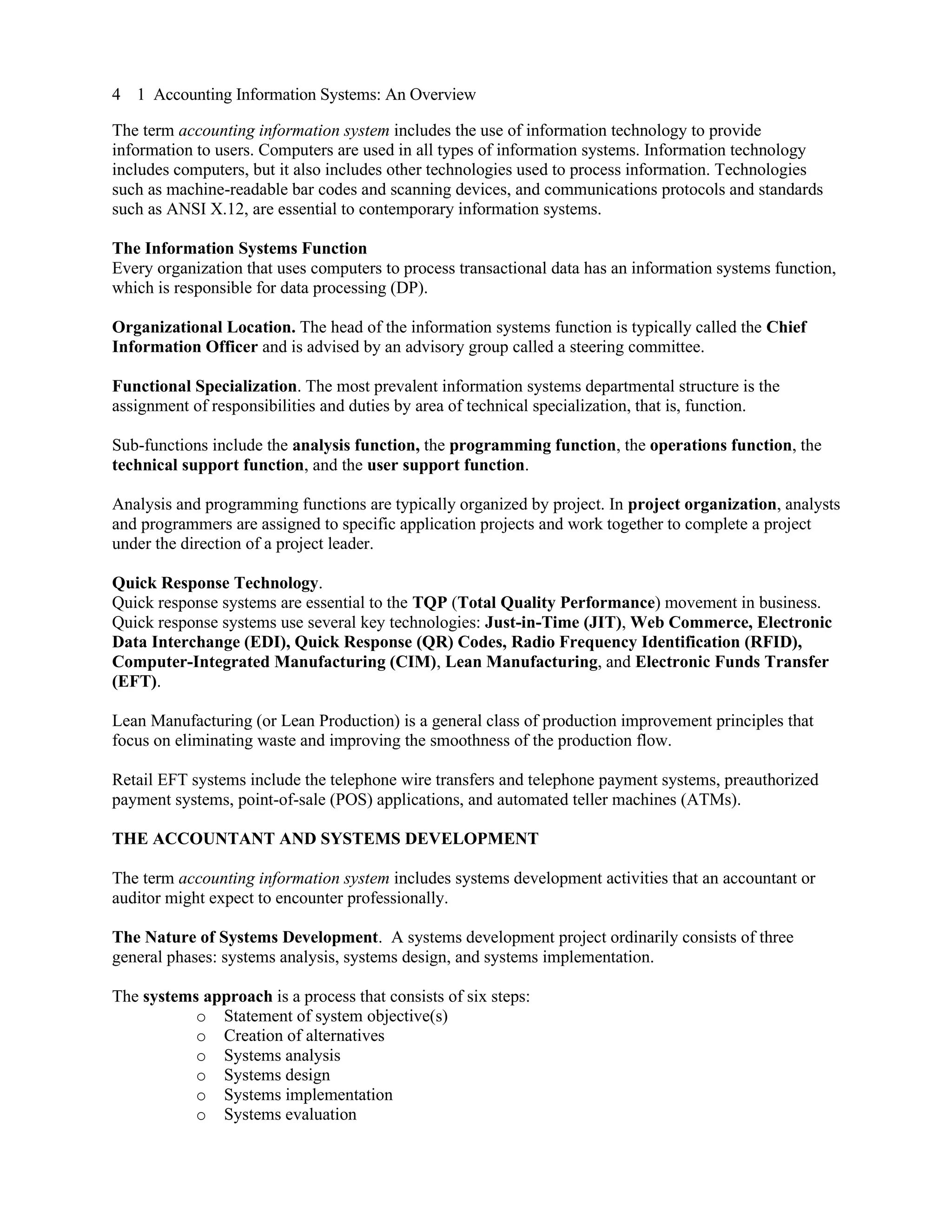 4 1 Accounting Information Systems: An Overview
The term accounting information system includes the use of information technology to provide
information to users. Computers are used in all types of information systems. Information technology
includes computers, but it also includes other technologies used to process information. Technologies
such as machine-readable bar codes and scanning devices, and communications protocols and standards
such as ANSI X.12, are essential to contemporary information systems.
The Information Systems Function
Every organization that uses computers to process transactional data has an information systems function,
which is responsible for data processing (DP).
Organizational Location. The head of the information systems function is typically called the Chief
Information Officer and is advised by an advisory group called a steering committee.
Functional Specialization. The most prevalent information systems departmental structure is the
assignment of responsibilities and duties by area of technical specialization, that is, function.
Sub-functions include the analysis function, the programming function, the operations function, the
technical support function, and the user support function.
Analysis and programming functions are typically organized by project. In project organization, analysts
and programmers are assigned to specific application projects and work together to complete a project
under the direction of a project leader.
Quick Response Technology.
Quick response systems are essential to the TQP (Total Quality Performance) movement in business.
Quick response systems use several key technologies: Just-in-Time (JIT), Web Commerce, Electronic
Data Interchange (EDI), Quick Response (QR) Codes, Radio Frequency Identification (RFID),
Computer-Integrated Manufacturing (CIM), Lean Manufacturing, and Electronic Funds Transfer
(EFT).
Lean Manufacturing (or Lean Production) is a general class of production improvement principles that
focus on eliminating waste and improving the smoothness of the production flow.
Retail EFT systems include the telephone wire transfers and telephone payment systems, preauthorized
payment systems, point-of-sale (POS) applications, and automated teller machines (ATMs).
THE ACCOUNTANT AND SYSTEMS DEVELOPMENT
The term accounting information system includes systems development activities that an accountant or
auditor might expect to encounter professionally.
The Nature of Systems Development. A systems development project ordinarily consists of three
general phases: systems analysis, systems design, and systems implementation.
The systems approach is a process that consists of six steps:
o Statement of system objective(s)
o Creation of alternatives
o Systems analysis
o Systems design
o Systems implementation
o Systems evaluation
 