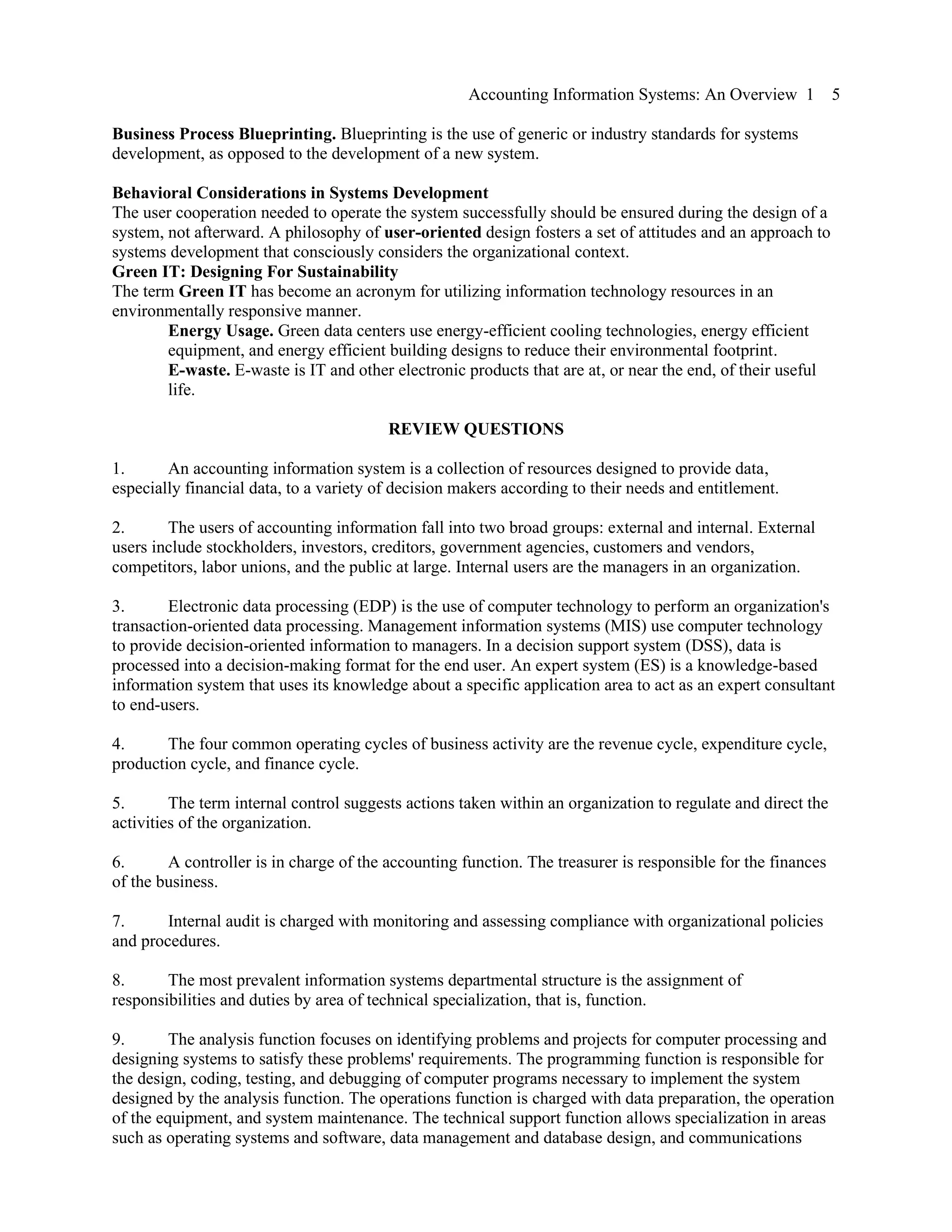 Accounting Information Systems: An Overview 1 5
Business Process Blueprinting. Blueprinting is the use of generic or industry standards for systems
development, as opposed to the development of a new system.
Behavioral Considerations in Systems Development
The user cooperation needed to operate the system successfully should be ensured during the design of a
system, not afterward. A philosophy of user-oriented design fosters a set of attitudes and an approach to
systems development that consciously considers the organizational context.
Green IT: Designing For Sustainability
The term Green IT has become an acronym for utilizing information technology resources in an
environmentally responsive manner.
Energy Usage. Green data centers use energy-efficient cooling technologies, energy efficient
equipment, and energy efficient building designs to reduce their environmental footprint.
E-waste. E-waste is IT and other electronic products that are at, or near the end, of their useful
life.
REVIEW QUESTIONS
1. An accounting information system is a collection of resources designed to provide data,
especially financial data, to a variety of decision makers according to their needs and entitlement.
2. The users of accounting information fall into two broad groups: external and internal. External
users include stockholders, investors, creditors, government agencies, customers and vendors,
competitors, labor unions, and the public at large. Internal users are the managers in an organization.
3. Electronic data processing (EDP) is the use of computer technology to perform an organization's
transaction-oriented data processing. Management information systems (MIS) use computer technology
to provide decision-oriented information to managers. In a decision support system (DSS), data is
processed into a decision-making format for the end user. An expert system (ES) is a knowledge-based
information system that uses its knowledge about a specific application area to act as an expert consultant
to end-users.
4. The four common operating cycles of business activity are the revenue cycle, expenditure cycle,
production cycle, and finance cycle.
5. The term internal control suggests actions taken within an organization to regulate and direct the
activities of the organization.
6. A controller is in charge of the accounting function. The treasurer is responsible for the finances
of the business.
7. Internal audit is charged with monitoring and assessing compliance with organizational policies
and procedures.
8. The most prevalent information systems departmental structure is the assignment of
responsibilities and duties by area of technical specialization, that is, function.
9. The analysis function focuses on identifying problems and projects for computer processing and
designing systems to satisfy these problems' requirements. The programming function is responsible for
the design, coding, testing, and debugging of computer programs necessary to implement the system
designed by the analysis function. The operations function is charged with data preparation, the operation
of the equipment, and system maintenance. The technical support function allows specialization in areas
such as operating systems and software, data management and database design, and communications
 