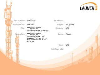 Part number: CIN22114 Datasheets:
Manufacturer: Site Pro Weight: 2.0 grams
Title: ***KIT OF 10***
CUSHION INSERT&hellip;
Category: N/A
Description: ***KIT OF 10***
CUSHION INSERT 22-
25MM CABLE TO 1-1/4"
HANGER
Genre: Power
Heci: N/A
Part Page URL:
 