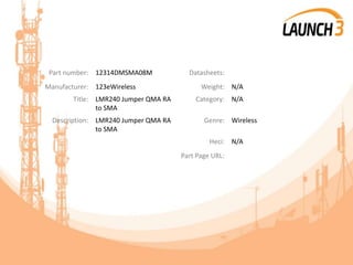 Part number: 12314DMSMA08M Datasheets:
Manufacturer: 123eWireless Weight: N/A
Title: LMR240 Jumper QMA RA
to SMA
Category: N/A
Description: LMR240 Jumper QMA RA
to SMA
Genre: Wireless
Heci: N/A
Part Page URL:
 