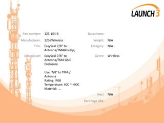 Part number: 123-154-6 Datasheets:
Manufacturer: 123eWireless Weight: N/A
Title: EasySeal 7/8" to
Antenna/TMA&hellip;
Category: N/A
Description: EasySeal 7/8" to
Antenna/TMA GSIC
Enclosure
Use: 7/8" to TMA /
Antenna
Rating: IP68
Temperature: 40C ~ +90C
Material: ...
Genre: Wireless
Heci: N/A
Part Page URL:
 