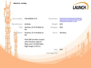 Part number: F4A-NMDR-15-P Datasheets: https://www.launch3telecom.com/shared_
media/datasheet/346162c5250312a2e36ff
636f26a0a5f-F4A-NMDR-15-P.pdf
Manufacturer: Andrew Weight: N/A
Title: Andrew, 15 Ft N-Male to
RA
Category: N/A
Description: Andrew, 15 Ft N-Male to
RA
FSJ4-50B SureFlex Jumper
with interface types N
Male and 7-16 DIN Male
Right Angle, 4.572 m
Genre: Wireless
Heci: N/A
Part Page URL:
 