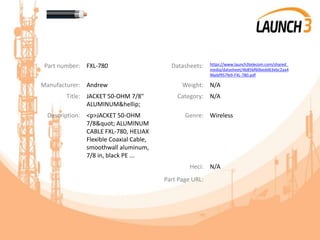 Part number: FXL-780 Datasheets: https://www.launch3telecom.com/shared_
media/datasheet/4b85bf60bedd63ebc2aa4
96ebf957fe9-FXL-780.pdf
Manufacturer: Andrew Weight: N/A
Title: JACKET 50-OHM 7/8"
ALUMINUM&hellip;
Category: N/A
Description: <p>JACKET 50-OHM
7/8" ALUMINUM
CABLE FXL-780, HELIAX
Flexible Coaxial Cable,
smoothwall aluminum,
7/8 in, black PE ...
Genre: Wireless
Heci: N/A
Part Page URL:
 