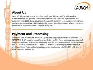 About Us
Launch 3 Telecom is your one stop shop for all your Telecom and Data/Networking
Hardware needs and genuine Andrew replacement parts. We have loyally served our
customers since 2003. Our product expertise, quality customer service, competitive pricing
-on items like this Andrew L4A-PDMDM-10-C -- are a few of the reasons why more telecom
professionals buy from Launch 3 Telecom every day.
_______________________________________
Payment and Processing
We accept Visa, Mastercard, American Express and Paypal payments for this Andrew L4A-
PDMDM-10-C. We can also accept Purchase Orders for Net Terms upon approval. Launch 3
Telecom does have a Government Cage Code so if this is for a Government purchase please
tells us! You may also call us at 877-878-9134 or email us at sales@launch3.net for our
credit card form. Please call us today to purchase this Andrew L4A-PDMDM-10-C item
while inventory and sale last.
 