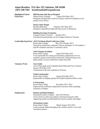 Adam Beaulieu P.O. Box 323, Sabattus, ME 04280
(207) 240-7463 beaulieuadam01@gmail.com
Highlighted School HDI Rwanda Safe Haven Hospital
Experience Ndeara Sector, Rwanda August 2014-May 2015
Designed a hospital that would set in place a basis for healthcare to all
people in East Africa
Passive Solar Design
Bemidji Minnesota February 2015-May 2015
Designed a hypothetical high efficiency home in Minnesota
Building Envelope Evaluation
Compass School, Vermont October 2012
Calculated annual heating cost for Compass School in Vermont
Leadership Experience AIAS Northeast Quad Conference Chair
Keene State College May 2013-October 2013
I hosted an architecture conference with an attendance of 130 students. I
lead 40 volunteers and had 12 committee chairs.
AIAS Chapter President
Keene State College August 2014-May 2015
I was responsible for setting up networking opportunities for our
members, going to and hosting conferences, and promoting a new
public policy to assist architecture student loan debt.
Volunteer Work Tour Guide
Ars et Fides guide at the Cathedral Santa Maria del Fiore, Florence
January 2014-May 2014
Volunteered at the main cathedral in Florence
Global Ambassador
Keene State College August 2014-May 2015
Responsible for helping operate the Global Education Office events.
CANstruction
Keene State College November 2012, 2013
Organized the architecture department structures while spreading
awareness of hunger
Employment Kitchen and Bath Designer
Hammond Lumber Company June 2015-Present
Assist clients in achieving aesthetic and functional goals while
suggesting product recommendations based on quality and budget
Orientation Leader
Keene State College March-August 2012-2014
Lead incoming student throughout the summer and for a one week
orientation process.
 