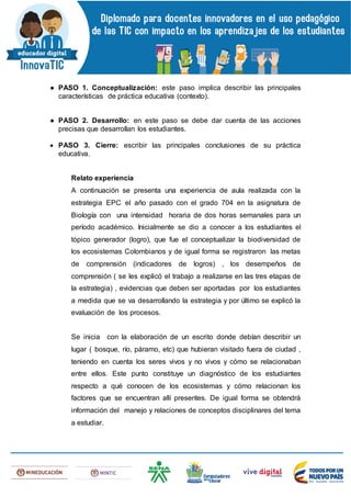 ● PASO 1. Conceptualización: este paso implica describir las principales
características de práctica educativa (contexto).
● PASO 2. Desarrollo: en este paso se debe dar cuenta de las acciones
precisas que desarrollan los estudiantes.
 PASO 3. Cierre: escribir las principales conclusiones de su práctica
educativa.
Relato experiencia
A continuación se presenta una experiencia de aula realizada con la
estrategia EPC el año pasado con el grado 704 en la asignatura de
Biología con una intensidad horaria de dos horas semanales para un
período académico. Inicialmente se dio a conocer a los estudiantes el
tópico generador (logro), que fue el conceptualizar la biodiversidad de
los ecosistemas Colombianos y de igual forma se registraron las metas
de comprensión (indicadores de logros) , los desempeños de
comprensión ( se les explicó el trabajo a realizarse en las tres etapas de
la estrategia) , evidencias que deben ser aportadas por los estudiantes
a medida que se va desarrollando la estrategia y por último se explicó la
evaluación de los procesos.
Se inicia con la elaboración de un escrito donde debían describir un
lugar ( bosque, río, páramo, etc) que hubieran visitado fuera de ciudad ,
teniendo en cuenta los seres vivos y no vivos y cómo se relacionaban
entre ellos. Este punto constituye un diagnóstico de los estudiantes
respecto a qué conocen de los ecosistemas y cómo relacionan los
factores que se encuentran allí presentes. De igual forma se obtendrá
información del manejo y relaciones de conceptos disciplinares del tema
a estudiar.
 