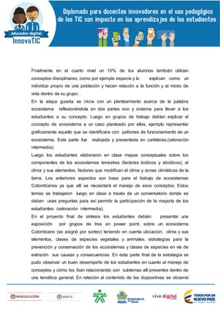 Finalmente en el cuarto nivel un 10% de los alumnos también utilizan
conceptos disciplinares, como por ejemplo especie y lo explican como un
individuo propio de una población y hacen relación a la función y al modo de
vida dentro de su grupo.
En la etapa guiada se inicia con un planteamiento acerca de la palabra
ecosistema reflexionándola en dos partes eco y sistema para llevar a los
estudiantes a su concepto. Luego en grupos de trabajo debían explicar el
concepto de ecosistema a un caso planteado por ellos, ejemplo representar
gráficamente aquello que se identificara con patrones de funcionamiento de un
ecosistema. Esta parte fue realizada y presentada en carteleras.(valoración
intermedia)
Luego los estudiantes elaboraron en clase mapas conceptuales sobre los
componentes de los ecosistemas terrestres (factores bióticos y abióticos), el
clima y sus elementos, factores que modifican el clima y zonas climáticas de la
tierra. Los anteriores aspectos son base para el trabajo de ecosistemas
Colombianos ya que allí se necesitará el manejo de esos conceptos. Estos
temas se trabajaron luego en clase a través de un conversatorio donde se
daban unas preguntas para así permitir la participación de la mayoría de los
estudiantes. (valoración intermedia).
En el proyecto final de síntesis los estudiantes debían presentar una
exposición por grupos de tres en power point, sobre un ecosistema
Colombiano (se asignó por sorteo) teniendo en cuenta ubicación, clima y sus
elementos, clases de especies vegetales y animales, estrategias para la
prevención y conservación de los ecosistemas y clases de especies en vía de
extinción sus causas y consecuencias. En esta parte final de la estrategia se
pudo observar un buen desempeño de los estudiantes en cuanto al manejo de
conceptos y cómo los iban relacionando con subtemas allí presentes dentro de
una temática general. En relación al contenido de las diapositivas se observó
 