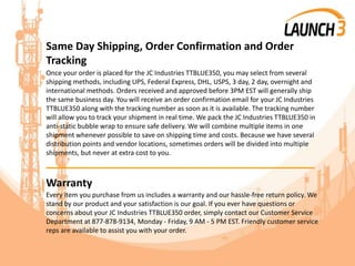 Same Day Shipping, Order Confirmation and Order
Tracking
Once your order is placed for the JC Industries TTBLUE350, you may select from several
shipping methods, including UPS, Federal Express, DHL, USPS, 3 day, 2 day, overnight and
international methods. Orders received and approved before 3PM EST will generally ship
the same business day. You will receive an order confirmation email for your JC Industries
TTBLUE350 along with the tracking number as soon as it is available. The tracking number
will allow you to track your shipment in real time. We pack the JC Industries TTBLUE350 in
anti-static bubble wrap to ensure safe delivery. We will combine multiple items in one
shipment whenever possible to save on shipping time and costs. Because we have several
distribution points and vendor locations, sometimes orders will be divided into multiple
shipments, but never at extra cost to you.
_______________________________________
Warranty
Every item you purchase from us includes a warranty and our hassle-free return policy. We
stand by our product and your satisfaction is our goal. If you ever have questions or
concerns about your JC Industries TTBLUE350 order, simply contact our Customer Service
Department at 877-878-9134, Monday - Friday, 9 AM - 5 PM EST. Friendly customer service
reps are available to assist you with your order.
 