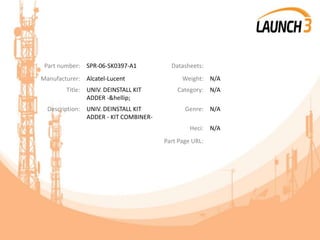 Part number: SPR-06-SK0397-A1 Datasheets:
Manufacturer: Alcatel-Lucent Weight: N/A
Title: UNIV. DEINSTALL KIT
ADDER -&hellip;
Category: N/A
Description: UNIV. DEINSTALL KIT
ADDER - KIT COMBINER-
Genre: N/A
Heci: N/A
Part Page URL:
 