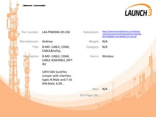 Part number: L4A-PNMDM-20-USX Datasheets: https://www.launch3telecom.com/shared_
media/datasheet/47b3ebcd281d37a32456e
86f1bd88988-L4A-PNMDM-20-USX.pdf
Manufacturer: Andrew Weight: N/A
Title: B-MD- CABLE, COAX,
CABLE&hellip;
Category: N/A
Description: B-MD- CABLE, COAX,
CABLE ASSEMBLY, 20FT
W/
LDF4-50A SureFlex
Jumper with interface
types N Male and 7-16
DIN Male, 6.09...
Genre: Wireless
Heci: N/A
Part Page URL:
 