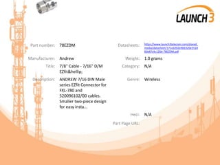 Part number: 78EZDM Datasheets: https://www.launch3telecom.com/shared_
media/datasheet/171e3202e9bb320e3518
83b87c9c120d-78EZDM.pdf
Manufacturer: Andrew Weight: 1.0 grams
Title: 7/8" Cable - 7/16" D/M
EZfit&hellip;
Category: N/A
Description: ANDREW 7/16 DIN Male
series EZfit Connector for
FXL-780 and
520096102/00 cables.
Smaller two-piece design
for easy insta...
Genre: Wireless
Heci: N/A
Part Page URL:
 