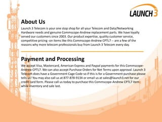 About Us
Launch 3 Telecom is your one stop shop for all your Telecom and Data/Networking
Hardware needs and genuine Commscope-Andrew replacement parts. We have loyally
served our customers since 2003. Our product expertise, quality customer service,
competitive pricing -on items like this Commscope-Andrew CPTL7 -- are a few of the
reasons why more telecom professionals buy from Launch 3 Telecom every day.
_______________________________________
Payment and Processing
We accept Visa, Mastercard, American Express and Paypal payments for this Commscope-
Andrew CPTL7. We can also accept Purchase Orders for Net Terms upon approval. Launch 3
Telecom does have a Government Cage Code so if this is for a Government purchase please
tells us! You may also call us at 877-878-9134 or email us at sales@launch3.net for our
credit card form. Please call us today to purchase this Commscope-Andrew CPTL7 item
while inventory and sale last.
 