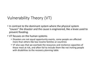 Vulnerability Theory (VT)
• In contrast to the dominant system where the physical system
“causes” the disaster and the cause is engineered, like a levee used to
prevent flooding.
• VT focuses on the human systems
• Disasters are not equal opportunity events, some people are affected
more than others like low income families or countries
• VT also says that we overlook the resources and resilience capacities of
those most at risk, and often fail to include them like not inviting people
with disabilities to the recovery planning table
 