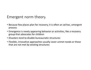 Emergent norm theory
• Because few places plan for recovery, it is often an ad hoc, emergent
process
• Emergence is newly appearing behavior or activities, like a recovery
group that advocates for children
• Disasters tend to disable bureaucratic structures
• Flexible, innovative approaches usually cover unmet needs or those
that are not met by existing structures
 