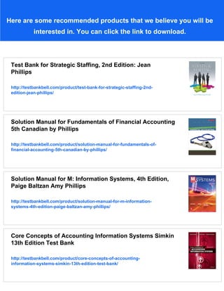 Here are some recommended products that we believe you will be
interested in. You can click the link to download.
Test Bank for Strategic Staffing, 2nd Edition: Jean
Phillips
http://testbankbell.com/product/test-bank-for-strategic-staffing-2nd-
edition-jean-phillips/
Solution Manual for Fundamentals of Financial Accounting
5th Canadian by Phillips
http://testbankbell.com/product/solution-manual-for-fundamentals-of-
financial-accounting-5th-canadian-by-phillips/
Solution Manual for M: Information Systems, 4th Edition,
Paige Baltzan Amy Phillips
http://testbankbell.com/product/solution-manual-for-m-information-
systems-4th-edition-paige-baltzan-amy-phillips/
Core Concepts of Accounting Information Systems Simkin
13th Edition Test Bank
http://testbankbell.com/product/core-concepts-of-accounting-
information-systems-simkin-13th-edition-test-bank/
 