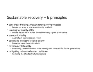Sustainable recovery – 6 principles
• consensus-building through participatory processes
• People get a say in how a community is rebuilt
• insuring for quality of life
• People decide what makes their community a great place to live
• economic vitality
• A variety of businesses can return
• Social and intergenerational equity
• Everyone has a chance to return
• environmental quality
• Promoting the environment to be healthy over time and for future generations
• mitigating to insure disaster resilience
• Reducing the effects of future disasters
 
