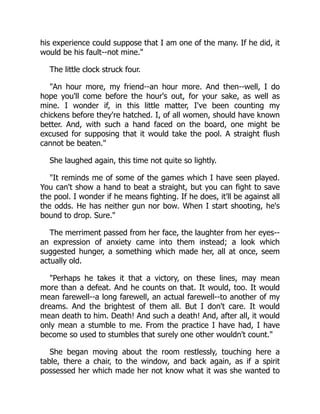 his experience could suppose that I am one of the many. If he did, it
would be his fault--not mine."
The little clock struck four.
"An hour more, my friend--an hour more. And then--well, I do
hope you'll come before the hour's out, for your sake, as well as
mine. I wonder if, in this little matter, I've been counting my
chickens before they're hatched. I, of all women, should have known
better. And, with such a hand faced on the board, one might be
excused for supposing that it would take the pool. A straight flush
cannot be beaten."
She laughed again, this time not quite so lightly.
"It reminds me of some of the games which I have seen played.
You can't show a hand to beat a straight, but you can fight to save
the pool. I wonder if he means fighting. If he does, it'll be against all
the odds. He has neither gun nor bow. When I start shooting, he's
bound to drop. Sure."
The merriment passed from her face, the laughter from her eyes--
an expression of anxiety came into them instead; a look which
suggested hunger, a something which made her, all at once, seem
actually old.
"Perhaps he takes it that a victory, on these lines, may mean
more than a defeat. And he counts on that. It would, too. It would
mean farewell--a long farewell, an actual farewell--to another of my
dreams. And the brightest of them all. But I don't care. It would
mean death to him. Death! And such a death! And, after all, it would
only mean a stumble to me. From the practice I have had, I have
become so used to stumbles that surely one other wouldn't count."
She began moving about the room restlessly, touching here a
table, there a chair, to the window, and back again, as if a spirit
possessed her which made her not know what it was she wanted to
 