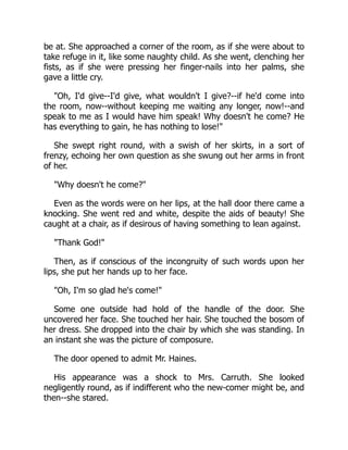 be at. She approached a corner of the room, as if she were about to
take refuge in it, like some naughty child. As she went, clenching her
fists, as if she were pressing her finger-nails into her palms, she
gave a little cry.
"Oh, I'd give--I'd give, what wouldn't I give?--if he'd come into
the room, now--without keeping me waiting any longer, now!--and
speak to me as I would have him speak! Why doesn't he come? He
has everything to gain, he has nothing to lose!"
She swept right round, with a swish of her skirts, in a sort of
frenzy, echoing her own question as she swung out her arms in front
of her.
"Why doesn't he come?"
Even as the words were on her lips, at the hall door there came a
knocking. She went red and white, despite the aids of beauty! She
caught at a chair, as if desirous of having something to lean against.
"Thank God!"
Then, as if conscious of the incongruity of such words upon her
lips, she put her hands up to her face.
"Oh, I'm so glad he's come!"
Some one outside had hold of the handle of the door. She
uncovered her face. She touched her hair. She touched the bosom of
her dress. She dropped into the chair by which she was standing. In
an instant she was the picture of composure.
The door opened to admit Mr. Haines.
His appearance was a shock to Mrs. Carruth. She looked
negligently round, as if indifferent who the new-comer might be, and
then--she stared.
 