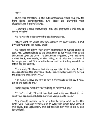 "You!"
There was something in the lady's intonation which was very far
from being complimentary. She stood up, quivering with
disappointment and with rage.
"I thought I gave instructions that this afternoon I was not at
home to visitors."
Mr. Haines did not seem to be at all nonplussed.
"That's what the young lady who opened the door told me. I said
I would wait until you were. I will."
Mr. Haines sat down--with every appearance of having come to
stay. Mrs. Carruth looked at the clock, then at her watch, then at the
gentleman upon the chair. The gentleman in question, with his head
thrown back, was staring at the ceiling, as if quite unconscious of
her neighbourhood. It seemed to be as much as the lady could do to
retain her self-control.
"I am sure, Mr. Haines, that you cannot wish to be rude. I have
an appointment this afternoon which I regret will prevent my having
the pleasure of receiving you."
"I'm going to have my say. I'll say it afterwards, or I'll say it now.
It's all the same to me."
"What do you mean by you're going to have your say?"
"If you're ready, I'll let it out. But don't mind me. Don't let me
spoil your appointment. Keep anything you've got to keep."
Mrs. Carruth seemed to be at a loss to know what to do. Her
looks were eloquent witnesses as to what she would have done if
she could. But, apparently, she did not see her way to do it. She
temporised.
 