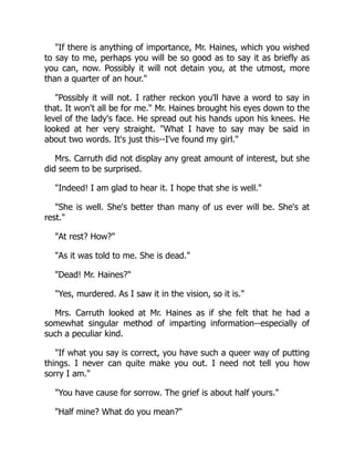 "If there is anything of importance, Mr. Haines, which you wished
to say to me, perhaps you will be so good as to say it as briefly as
you can, now. Possibly it will not detain you, at the utmost, more
than a quarter of an hour."
"Possibly it will not. I rather reckon you'll have a word to say in
that. It won't all be for me." Mr. Haines brought his eyes down to the
level of the lady's face. He spread out his hands upon his knees. He
looked at her very straight. "What I have to say may be said in
about two words. It's just this--I've found my girl."
Mrs. Carruth did not display any great amount of interest, but she
did seem to be surprised.
"Indeed! I am glad to hear it. I hope that she is well."
"She is well. She's better than many of us ever will be. She's at
rest."
"At rest? How?"
"As it was told to me. She is dead."
"Dead! Mr. Haines?"
"Yes, murdered. As I saw it in the vision, so it is."
Mrs. Carruth looked at Mr. Haines as if she felt that he had a
somewhat singular method of imparting information--especially of
such a peculiar kind.
"If what you say is correct, you have such a queer way of putting
things. I never can quite make you out. I need not tell you how
sorry I am."
"You have cause for sorrow. The grief is about half yours."
"Half mine? What do you mean?"
 