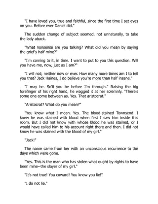 "I have loved you, true and faithful, since the first time I set eyes
on you. Before ever Daniel did."
The sudden change of subject seemed, not unnaturally, to take
the lady aback.
"What nonsense are you talking? What did you mean by saying
the grief's half mine?"
"I'm coming to it, in time. I want to put to you this question. Will
you have me, now, just as I am?"
"I will not; neither now or ever. How many more times am I to tell
you that? Jack Haines, I do believe you're more than half insane."
"I may be. So'll you be before I'm through." Raising the big
forefinger of his right hand, he wagged it at her solemnly. "There's
some one come between us. Yes. That aristocrat."
"Aristocrat? What do you mean?"
"You know what I mean. Yes. The blood-stained Townsend. I
knew he was stained with blood when first I saw him inside this
room. But I did not know with whose blood he was stained, or I
would have called him to his account right there and then. I did not
know he was stained with the blood of my girl."
"Jack!"
The name came from her with an unconscious recurrence to the
days which were gone.
"Yes. This is the man who has stolen what ought by rights to have
been mine--the slayer of my girl."
"It's not true! You coward! You know you lie!"
"I do not lie."
 
