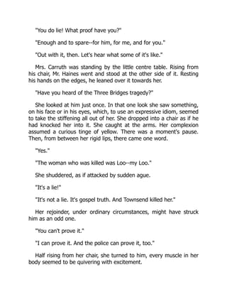 "You do lie! What proof have you?"
"Enough and to spare--for him, for me, and for you."
"Out with it, then. Let's hear what some of it's like."
Mrs. Carruth was standing by the little centre table. Rising from
his chair, Mr. Haines went and stood at the other side of it. Resting
his hands on the edges, he leaned over it towards her.
"Have you heard of the Three Bridges tragedy?"
She looked at him just once. In that one look she saw something,
on his face or in his eyes, which, to use an expressive idiom, seemed
to take the stiffening all out of her. She dropped into a chair as if he
had knocked her into it. She caught at the arms. Her complexion
assumed a curious tinge of yellow. There was a moment's pause.
Then, from between her rigid lips, there came one word.
"Yes."
"The woman who was killed was Loo--my Loo."
She shuddered, as if attacked by sudden ague.
"It's a lie!"
"It's not a lie. It's gospel truth. And Townsend killed her."
Her rejoinder, under ordinary circumstances, might have struck
him as an odd one.
"You can't prove it."
"I can prove it. And the police can prove it, too."
Half rising from her chair, she turned to him, every muscle in her
body seemed to be quivering with excitement.
 