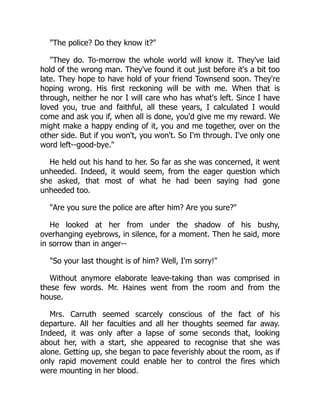 "The police? Do they know it?"
"They do. To-morrow the whole world will know it. They've laid
hold of the wrong man. They've found it out just before it's a bit too
late. They hope to have hold of your friend Townsend soon. They're
hoping wrong. His first reckoning will be with me. When that is
through, neither he nor I will care who has what's left. Since I have
loved you, true and faithful, all these years, I calculated I would
come and ask you if, when all is done, you'd give me my reward. We
might make a happy ending of it, you and me together, over on the
other side. But if you won't, you won't. So I'm through. I've only one
word left--good-bye."
He held out his hand to her. So far as she was concerned, it went
unheeded. Indeed, it would seem, from the eager question which
she asked, that most of what he had been saying had gone
unheeded too.
"Are you sure the police are after him? Are you sure?"
He looked at her from under the shadow of his bushy,
overhanging eyebrows, in silence, for a moment. Then he said, more
in sorrow than in anger--
"So your last thought is of him? Well, I'm sorry!"
Without anymore elaborate leave-taking than was comprised in
these few words. Mr. Haines went from the room and from the
house.
Mrs. Carruth seemed scarcely conscious of the fact of his
departure. All her faculties and all her thoughts seemed far away.
Indeed, it was only after a lapse of some seconds that, looking
about her, with a start, she appeared to recognise that she was
alone. Getting up, she began to pace feverishly about the room, as if
only rapid movement could enable her to control the fires which
were mounting in her blood.
 