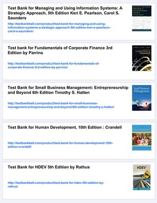 Test Bank for Managing and Using Information Systems: A
Strategic Approach, 5th Edition Keri E. Pearlson, Carol S.
Saunders
http://testbankbell.com/product/test-bank-for-managing-and-using-
information-systems-a-strategic-approach-5th-edition-keri-e-pearlson-
carol-s-saunders/
Test bank for Fundamentals of Corporate Finance 3rd
Edition by Parrino
http://testbankbell.com/product/test-bank-for-fundamentals-of-
corporate-finance-3rd-edition-by-parrino/
Test Bank for Small Business Management: Entrepreneurship
and Beyond 6th Edition Timothy S. Hatten
http://testbankbell.com/product/test-bank-for-small-business-
management-entrepreneurship-and-beyond-6th-edition-timothy-s-hatten/
Test Bank for Human Development, 10th Edition : Crandell
http://testbankbell.com/product/test-bank-for-human-development-10th-
edition-crandell/
Test Bank for HDEV 5th Edition by Rathus
http://testbankbell.com/product/test-bank-for-hdev-5th-edition-by-
rathus/
 
