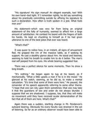 "His signature! His sign manual! An elegant example, too! With
his own hand--tied tight. If I remember rightly, he did say something
about his practically committing suicide by affixing his signature to
such a declaration. How often is truth spoken in a jest. What fools
men are!"
His statement--which was very far from being an original
statement--of the folly of humanity, seemed to afford him a large
amount of satisfaction. He combed his beard with the fingers of both
his hands. He kept on chuckling to himself as if he had given
utterance to one of the best jokes that ever was heard.
"What's that?"
It was queer to notice how, in an instant, all signs of amusement
fled. He gripped the rim of the massive table, as if seeking its
support. He cast a stealthy glance about him. He stood and listened,
seeming to hold his breath to enable him to do it better. The man's
real self peeped from his eyes. His whole bearing suggested fear.
There was a perfect silence for some moments. Then he drew a
long breath.
"It's nothing." He began again to tug at his beard, as if
mechanically. "What a little upsets a man if he is in the mood." He
glanced at his watch, seeming, as he did so, to make a mental
calculation. "It's time that some of them were here." He paused, the
remainder of his speech apparently referring to some other theme.
"I hope that one can rely upon them sometimes--that one may take
it that the guardians of law and order do not always blunder. I
suppose that we are shadowed. I suppose, too, that they will make
no movement until they have received ocular demonstration of the
fact that all of them are here. What's that?"
Again there was a sudden, startling change in Mr. Pendarvon's
outward bearing. Obviously his every faculty was strained in the act
of listening. So far as an ordinary observer would have been able to
 