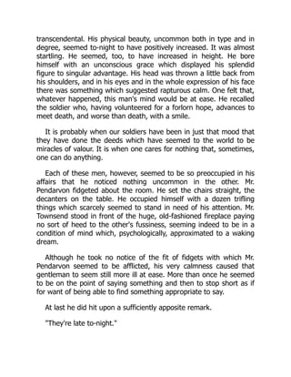 transcendental. His physical beauty, uncommon both in type and in
degree, seemed to-night to have positively increased. It was almost
startling. He seemed, too, to have increased in height. He bore
himself with an unconscious grace which displayed his splendid
figure to singular advantage. His head was thrown a little back from
his shoulders, and in his eyes and in the whole expression of his face
there was something which suggested rapturous calm. One felt that,
whatever happened, this man's mind would be at ease. He recalled
the soldier who, having volunteered for a forlorn hope, advances to
meet death, and worse than death, with a smile.
It is probably when our soldiers have been in just that mood that
they have done the deeds which have seemed to the world to be
miracles of valour. It is when one cares for nothing that, sometimes,
one can do anything.
Each of these men, however, seemed to be so preoccupied in his
affairs that he noticed nothing uncommon in the other. Mr.
Pendarvon fidgeted about the room. He set the chairs straight, the
decanters on the table. He occupied himself with a dozen trifling
things which scarcely seemed to stand in need of his attention. Mr.
Townsend stood in front of the huge, old-fashioned fireplace paying
no sort of heed to the other's fussiness, seeming indeed to be in a
condition of mind which, psychologically, approximated to a waking
dream.
Although he took no notice of the fit of fidgets with which Mr.
Pendarvon seemed to be afflicted, his very calmness caused that
gentleman to seem still more ill at ease. More than once he seemed
to be on the point of saying something and then to stop short as if
for want of being able to find something appropriate to say.
At last he did hit upon a sufficiently apposite remark.
"They're late to-night."
 