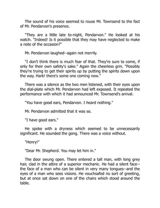 The sound of his voice seemed to rouse Mr. Townsend to the fact
of Mr. Pendarvon's presence.
"They are a little late to-night, Pendarvon." He looked at his
watch. "Indeed! Is it possible that they may have neglected to make
a note of the occasion?"
Mr. Pendarvon laughed--again not merrily.
"I don't think there is much fear of that. They're sure to come, if
only for their own safety's sake." Again the cheerless grin. "Possibly
they're trying to get their spirits up by putting the spirits down upon
the way. Hark! there's some one coming now."
There was a silence as the two men listened, with their eyes upon
the dial-plate which Mr. Pendarvon had left exposed. It repeated the
performance with which it had announced Mr. Townsend's arrival.
"You have good ears, Pendarvon. I heard nothing."
Mr. Pendarvon admitted that it was so.
"I have good ears."
He spoke with a dryness which seemed to be unnecessarily
significant. He sounded the gong. There was a voice without.
"Henry!"
"Dear Mr. Shepherd. You may let him in."
The door swung open. There entered a tall man, with long grey
hair, clad in the attire of a superior mechanic. He had a silent face--
the face of a man who can be silent in very many tongues--and the
eyes of a man who sees visions. He vouchsafed no sort of greeting,
but at once sat down on one of the chairs which stood around the
table.
 