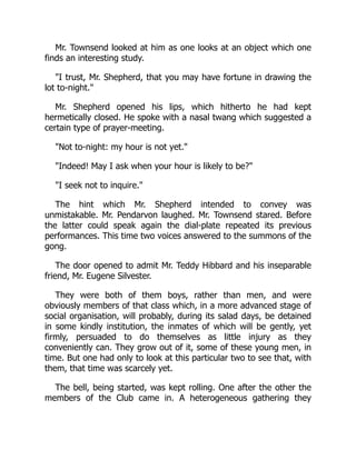 Mr. Townsend looked at him as one looks at an object which one
finds an interesting study.
"I trust, Mr. Shepherd, that you may have fortune in drawing the
lot to-night."
Mr. Shepherd opened his lips, which hitherto he had kept
hermetically closed. He spoke with a nasal twang which suggested a
certain type of prayer-meeting.
"Not to-night: my hour is not yet."
"Indeed! May I ask when your hour is likely to be?"
"I seek not to inquire."
The hint which Mr. Shepherd intended to convey was
unmistakable. Mr. Pendarvon laughed. Mr. Townsend stared. Before
the latter could speak again the dial-plate repeated its previous
performances. This time two voices answered to the summons of the
gong.
The door opened to admit Mr. Teddy Hibbard and his inseparable
friend, Mr. Eugene Silvester.
They were both of them boys, rather than men, and were
obviously members of that class which, in a more advanced stage of
social organisation, will probably, during its salad days, be detained
in some kindly institution, the inmates of which will be gently, yet
firmly, persuaded to do themselves as little injury as they
conveniently can. They grow out of it, some of these young men, in
time. But one had only to look at this particular two to see that, with
them, that time was scarcely yet.
The bell, being started, was kept rolling. One after the other the
members of the Club came in. A heterogeneous gathering they
 